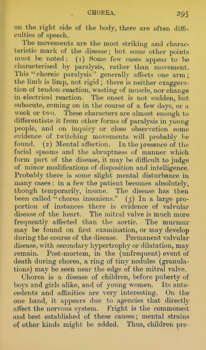 on the right side of the body, there are often diffi- culties of speech. The movements are the most striking and charac- teristic mark of the disease; but some other points must be noted: (1) Some few cases appear to be characterised by paralysis, rather than movement. This  choreic paralysis  generally affects one arm ; the limb is limp, not rigid ; there is neither exaggera- tion of tendon-reaction, wasting of muscle, nor change in electrical reaction. The onset is not sudden, but subacute, coming on in the course of a few days, or a week or two. These characters are almost enough to differentiate it from other forms of paralysis in young people, and on inquiry or close observation some evidence of twitching movements will probably be found. (2) Mental affection. In the presence of the facial spasms and the abruptness of manner which form part of the disease, it may be difficult to judge of minor modifications of disposition and intelligence. Probably there is some slight mental disturbance in many cases: in a few the patient becomes absolutely, though temporarily, insane. The disease has then been called chorea insaniens. (3) In a large pro- portion of instances there is evidence of valvular disease of the heart. The mitral valve is much more frequently affected than the aortic. The murmur may be found on first examination, or may develop during the course of the disease. Permanent valvular disease, with secondary hypertrophy or dilatation, may remain. Post-mortem, in the (unfrequent) event of death during chorea, a ring of tiny nodules (granula- tions) may be seen near the edge of the mitral valve. Chorea is a disease of children, before puberty of boys and girls alike, and of young women. Its ante- cedents and affinities are very interesting. On the one hand, it appears due to agencies that directly affect the nervous system. Fright is the commonest and best established of these causes; mental strains of other kinds might be added. Thus, children pre-