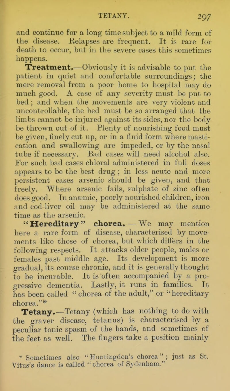 TETANY. and continue for a long time subject to a mild form of the disease. Relapses are frequent. It is rare for death to occur, but in the severe cases this sometimes happens. Treatment.—Obviously it is advisable to put the patient in quiet and comfortable surroundings; the mere removal from a poor home to hospital may do much good. A case of any severity must be put to bed; and when the movements are very violent and uncontrollable, the bed must be so arranged that the limbs cannot be injured against its sides, nor the body be thrown out of it. Plenty of nourishing food must be given, finely cut up, or in a fluid form where masti- cation and swallowing are impeded, or by the nasal tube if necessary. Bad cases will need alcohol also. For such bad cases chloral administered in full closes appears to be the best drug ; in less acute and more persistent cases arsenic should be given, and that freely. Where arsenic tails, sulphate of zinc often does good. In anaemic, poorly nourished children, iron and cod-liver oil may be administered at the same time as the arsenic. Hereditary chorea.—We may mention here a rare form of disease, characterised by move- ments like those of chorea, but which differs in the following respects. It attacks older people, males or females past middle age. Its development is more gradual, its course chronic, and it is generally thouglit to be incurable. It is often accompanied by a pro- gressive dementia. Lastly, it runs in families. It has been called chorea of the adult, or hereditary chorea.* Tetany.—Tetany (which has nothing to do with the graver disease, tetanus) is characterised by a peculiar tonic spasm of the hands, and sometimes of the feet as well. The fingers take a position mainly * Sometimes also Huntingdon's chorea; just as St. Vitus's dance is called chorea of Sydenham.