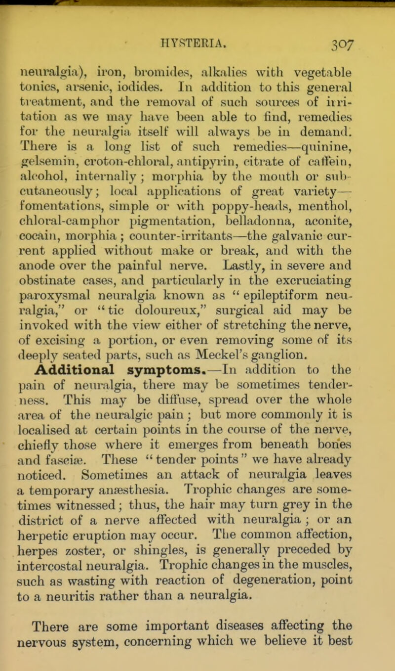 neuralgia), iron, bromides, alkalies with vegetable tonics, arsenic, iodides. In addition to this general treatment, and the removal of such sources of irri- tation as we may have been able to find, remedies for the neuralgia itself will always be in demand. There is a long list of such remedies—quinine, gelsemin, croton-chloral, antipyrin, citrate of caffein, alcohol, internally ; morphia by the mouth or sub- cutaneously; local applications of great variety— fomentations, simple or with poppy-heads, menthol, chloral-camphor pigmentation, belladonna, aconite, cocaiu, morphia ; counter-irritants—the galvanic cur- rent applied without make or break, and with the anode over the painful nerve. Lastly, in severe and obstinate cases, and particularly in the excruciating paroxysmal neuralgia known as  epileptiform neu- ralgia, or  tic doloureux, surgical aid may be invoked with the view either of stretching the nerve, of excising a portion, or even removing some of its deeply seated parts, such as Meckel's ganglion. Additional symptoms.—In addition to the pain of neuralgia, there may be sometimes tender- ness. This may be diffuse, spread over the whole area of the neuralgic pain ; but more commonly it is localised at certain points in the course of the nerve, chiefly those where it emerges from beneath bones and fascia*. These  tender points  we have already noticed. Sometimes an attack of neuralgia leaves a temporary anaesthesia. Trophic changes are some- times witnessed; thus, the hair may turn grey in the district of a nerve affected with neuralgia ; or an herpetic eruption may occur. The common affection, herpes zoster, or shingles, is generally preceded by intercostal neuralgia. Trophic changes in the muscles, such as wasting with reaction of degeneration, point to a neuritis rather than a neuralgia. There are some important diseases affecting the nervous system, concerning which we believe it best