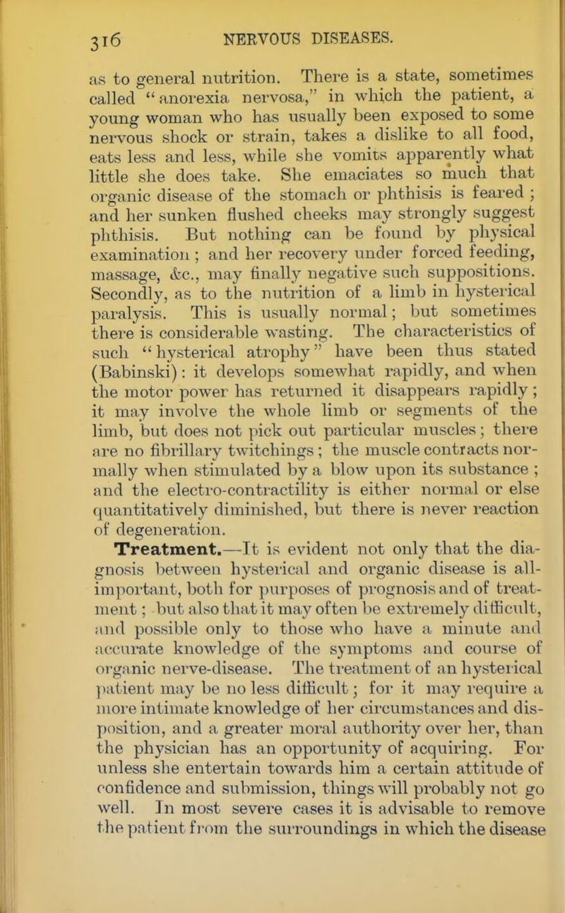 as to general nutrition. There is a state, sometimes called anorexia nervosa, in which the patient, a young woman who has usually been exposed to some nervous shock or strain, takes a dislike to all food, eats less and less, while she vomits apparently what little she does take. She emaciates so much that organic disease of the stomach or phthisis is feared ; and her sunken flushed cheeks may strongly suggest phthisis. But nothing can be found by physical examination ; and her recovery under forced feeding, massage, &c., may finally negative such suppositions. Secondly, as to the nutrition of a limb in hysterical paralysis. This is usually normal; but sometimes there is considerable wasting. The characteristics of such hysterical atrophy have been thus stated (Babinski): it develops somewhat rapidly, and when the motor power has returned it disappears rapidly; it may involve the whole limb or segments of the limb, but does not pick out particular muscles; there are no fibrillary twitchings ; the muscle contracts nor- mally when stimulated by a blow upon its substance ; and the electro-contractility is either normal or else quantitatively diminished, but there is never reaction of degeneration. Treatment.—It is evident not only that the dia- gnosis between hysterical and organic disease is all- important, both for purposes of prognosis and of treat- ment ; but also that it may often be extremely difficult, and possible only to those who have a minute and accurate knowledge of the symptoms and course of organic nerve-disease. The treatment of an hysterical patient may be no less difficult; for it may require a more intimate knowledge of her circumstances and dis- position, and a greater moral authority over her, than the physician has an opportunity of acquiring. For unless she entertain towards him a certain attitude of confidence and submission, things will probably not go well. In most severe cases it is advisable to remove the patient from the surroundings in which the disease