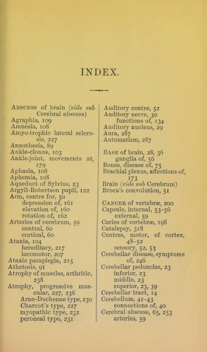 INDEX. AliSCESS of brain {vide sub Cerebral abscess) Agraphia, 109 Amnesia, 108 Amyotrophic lateral sclero- sis, 227 Anaesthesia, 89 Ankle-clonus, 103 Ankle-joint, movements at, 179 Aphasia, 108 Aphemia, 108 Aqueduct of Sylvius, 23 Argyll-Kobertson pupil, 122 Arm, centre for, 50 depression of, 161 elevation of, 160 rotation of, 162 Arteries of cerebrum, 59 central, 60 cortical, 60 Ataxia, 104 hereditary, 217 locomotor, 207 Ataxic paraplegia, 215 Athetosis, 91 Atrophy of muscles, arthritic, 238 Atrophy, progressive mus- cular, 227, 236 Aran-Duchenne type, 230 Charcot's type, 227 myopathic type, 232 peroneal type, 231 Auditory centre, 52 Auditory nerve, 30 functions of, 134 Auditory nucleus, 29 Aura, 287 Automatism, 287 Ease of brain, 28, 36 ganglia of, 56 Bones, disease of, 75 Brachial plexus, affections of, .173 Brain (vide sub Cerebrum) Broca's convolution, 51 Cancer of vertebras, 200 Capsule, internal, 53-56 external, 59 Caries of vertebra?, 198 Catalepsy, 318 Centres, motor, of cortex, 48-52 sensory, 52, 53 Cerebellar disease, symptoms of, 246 Cerebellar peduncles, 23 inferior, 23 middle, 23 superior, 23, 39 Cerebellar tract, 14 Cerebellum, 41-43 connections of, 40 Cerebral abscess, 65, 253 arteries, 59