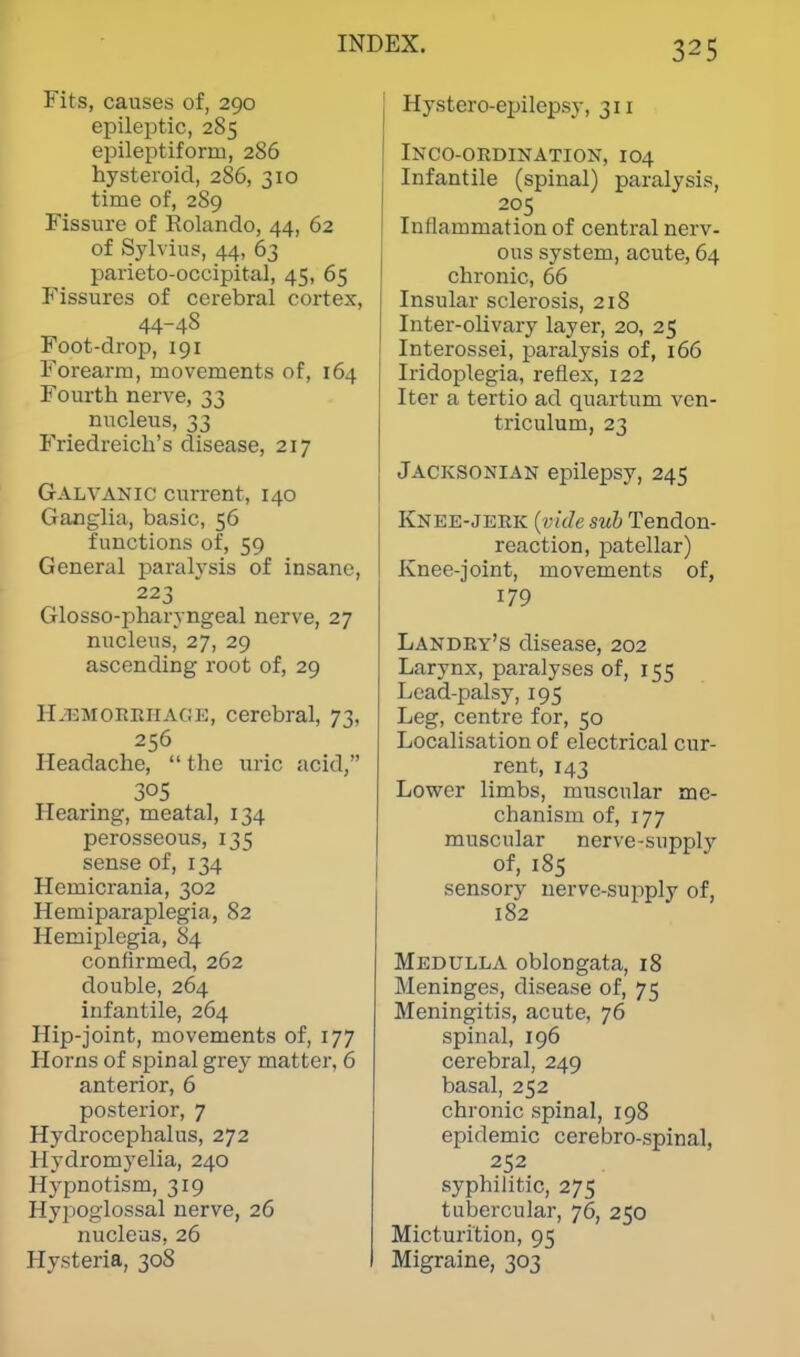 Fits, causes of, 290 epileptic, 285 epileptiform, 286 hysteroid, 286, 310 time of, 289 Fissure of Rolando, 44, 62 of Sylvius, 44, 63 parieto-occipital, 45, 65 Fissures of cerebral cortex, 44-48 Foot-drop, 191 Forearm, movements of, 164 Fourth nerve, 33 nucleus, 33 Friedreich's disease, 217 Galvanic current, 140 Ganglia, basic, 56 functions of, 59 General paralysis of insane, 223 Glosso-pharyngeal nerve, 27 nucleus, 27, 29 ascending root of, 29 Hemorrhage, cerebral, 73, 256 Headache,  the uric acid, Hearing, meatal, 134 perosseous, 135 sense of, 134 Hemicrania, 302 Hemiparaplegia, 82 Hemiplegia, 84 confirmed, 262 double, 264 infantile, 264 Hip-joint, movements of, 177 Horns of spinal grey matter, 6 anterior, 6 posterior, 7 Hydrocephalus, 272 Hydromyelia, 240 Hypnotism, 319 Hypoglossal nerve, 26 nucleus, 26 Hysteria, 308 Hystero-epilepsy, 311 Incoordination, 104 Infantile (spinal) paralysis, 205 Inflammation of central nerv- ous system, acute, 64 chronic, 66 Insular sclerosis, 218 Inter-olivary layer, 20, 25 Interossei, paralysis of, 166 Iridoplegia, reflex, 122 Iter a tertio ad quartum ven- triculum, 23 Jacksonian epilepsy, 245 Knee-jerk {vide sub Tendon- reaction, patellar) Knee-joint, movements of, 179 Landry's disease, 202 Larynx, paralyses of, 155 Lead-palsy, 195 Leg, centre for, 50 Localisation of electrical cur- rent, 143 Lower limbs, muscular me- chanism of, 177 muscular nerve-supply of, 185 sensory nerve-supply of, 182 Medulla oblongata, 18 Meninges, disease of, 75 Meningitis, acute, 76 spinal, 196 cerebral, 249 basal, 252 chronic spinal, 198 epidemic cerebro-spinal, 252 syphilitic, 275 tubercular, 76, 250 Micturition, 95 Migraine, 303