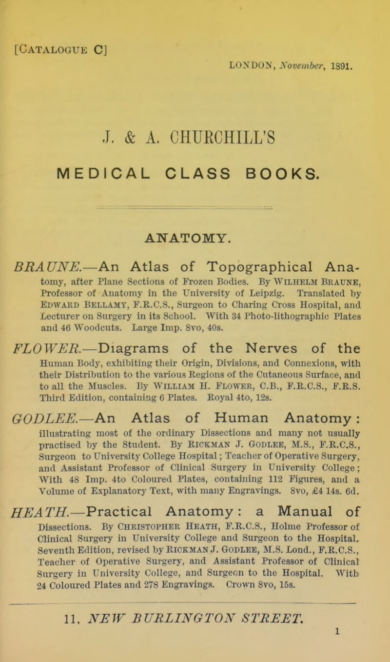 [Catalogue C] loxdon, November, 1891. J. & A. CrlUKCHILL'S MEDICAL CLASS BOOKS. ANATOMY. BRAUNE.—An Atlas of Topographical Ana- tomy, after Plane Sections of Frozen Bodies. By WiLHELM Braune, Professor of Anatomy in the University of Leipzig. Translated by Edward Bellamy, F.R.C.S., Surgeon to Charing Cross Hospital, and Lecturer on Surgery in its School. With 34 Photo-lithographic Plates and 46 Woodcuts. Large Imp. 8vo, 40s. FLOWER.—Diagrams of the Nerves of the Human Body, exhibiting their Origin, Divisions, and Connexions, with their Distribution to the various Regions of the Cutaneous Surface, and to all the Muscles. By William H. Flower, C.B., F.R.C.S., F.R.S. Third Edition, containing C Plates. Royal 4to, 12s. GODLEE.—An Atlas of Human Anatomy : illustrating most of the ordinary Dissections and many not usually practised by the Student. By Riokman J. Godlee, M.S., F.R.C.S., Surgeon to University College Hospital; Teacher of Operative Surgery, and Assistant Professor of Clinical Surgery in University College; With 48 Imp. 4to Coloured Plates, containing 112 Figures, and a Volume of Explanatory Text, with many Engravings. 8vo, £4 14s. 6d. HEATH.—Practical Anatomy : a Manual of Dissections. By Christopher Heath, F.R.C.S., Holme Professor of Clinical Surgery in University College and Surgeon to the Hospital. Seventh Edition, revised by Rickman J. GODLEE, M.S. Lond., F.R.C.S., Teacher of Operative Surgery, and Assistant Professor of Clinical Surgery in University College, and Surgeon to the Hospital. With 24 Coloured Plates and 278 Engravings. Crown 8vo, 15s. 11, NEW BURLINGTON STREET. l