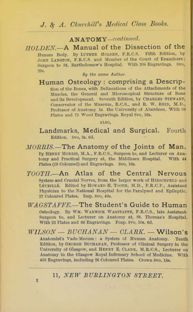 ANATOMY—continued. HOLDEN.—A Manual of the Dissection of the Human Body. By LUTHER Holden, F.R.C.S. Fifth Edition, by John Langton, F.R.C.S. and Member of the Court of Examiners; Surgeon to St. Bartholomew's Hospital. With 208 Engravings. 8vo, •20s. By the same Author. Human Osteology : comprising a Descrip- tion of the Bones, with Delineations of the Attachments of the Muscles, the General and Microscopical Structure of Bone and its Development. Seventh Edition, by Charles Stewart, Conservator of the Museum, R.C.S., and R. W. Reid, M.D., Professor of Anatomy in the University of Aberdeen. With 59 Plates and 75 Wood Engravings. Royal 8vo, 16s. ALSO, Landmarks, Medical and Surgical. Fourth Edition. 8vo, 3s. 6d. MORRIS.—The Anatomy of the Joints of Man. By Henry Morris, M.A., F.R.C.S., Surgeon to, and Lecturer on Ana- tomy and Practical Surgery at, the Middlesex Hospital. With 44 Plates (19 Coloured) and Engravings. 8vo, 16s. TOOTH.—An Atlas of the Central Nervous System and Cranial Nerves, from the larger work of Hirschfeld and Leveille. Edited by Howard H. Tooth, M.D., F.R.C.P., Assistant Physician to the National Hospital for the Paralysed and Epileptic. 37 Coloured Plates. Imp. 8vo, 40s. WAGSTAFFE.—The Student's Guide to Human Osteology. By Wm. Warwick Wagstaffe, F.R.C.S., late Assistant- Surgeon to, and Lecturer on Anatomy at, St. Thomas's Hospital. With 23 Plates and 66 Engravings. Fcap. 8vo, 10s. 6d. WILSON — BUCHANAN — CLARK. — Wilson's Anatomist's Vade-Mecum : a System of Human Anatomy. Tenth Edition, by George Buchanan, Professor of Clinical Surgery in the University of Glasgow, and Henry E. Clark, M.R.C.S., Lecturer on Anatomy in the Glasgow Royal Infirmary School of Medicine. With 450 Engravings, including 26 Coloured Plates. Crown 8vo, 18s. 11, NEW BURLINGTON STREET.