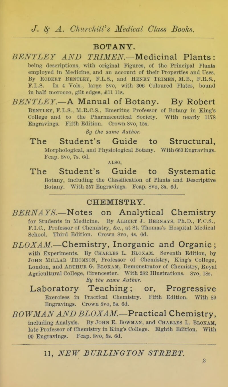 BOTANY. BENTLEY AND TRIMEN.—Medicinal Plants: being descriptions, with original Figures, of the Principal Plants employed in Medicine, and an account of their Properties and Uses. By Robert Bentley, F.L.S., and Henry Trimen. M.B., F.R.S., F.L.S. In i Vols., large 8vo, with 306 Coloured Plates, bound in half morocco, gilt edges, £11 lis. BENTLEY.—A Manual of Botany. By Robert Bentley, F.L.S., M.R.C.S., Emeritus Professor of Botany in King's College and to the Pharmaceutical Society. With nearly 1178 Engravings. Fifth Edition. Crown Svo, 15s. By the same Author. The Student's Guide to Structural, Morphological, and Physiological Botany. With 660 Engravings. Fcap. 8vo, 7s. Od. ALSO, The Student's Guide to Systematic Botany, including the Classification of Plants and Descriptive Botany. With 357 Engravings. Fcap. 8vo, 3s. 6d. CHEMISTRY. BERN A YS— Notes on Analytical Chemistry for Students in Medicine. By Albert J. Bernays, Ph.D., F.C.S., F.I.C., Professor of Chemistry, Ac, at St. Thomas's Hospital Medical School. Third Edition. Crown Svo, 4s. 6d. BLOXAM.—Chemistry, Inorganic and Organic ; with Experiments. By CHARLES L. BLOXAM. Seventh Edition, by John Millar Thomson, Professor of Chemistry, King's College, London, and ARTHUR G. Bloxam, Demonstrator of Chemistry, Royal Agricultural College, Cirencester. With 2s2 Illustrations. Svo, 18s. By the same Author. Laboratory Teaching; or, Progressive Exercises in Practical Chemistry. Fifth Edition. With 89 Engravings. Crown Svo, 5s. 6d. BOWMAN AND BLOXAM.—Practical Chemistry, including Analysis. By John E. Bowman, and Charles L. Bloxam, late Professor of Chemistry in King's College. Eighth Edition. With 90 Engravings. Fcap. 8vo, 5s. 6d. 11, NEW BT7RLINGTON STREET.