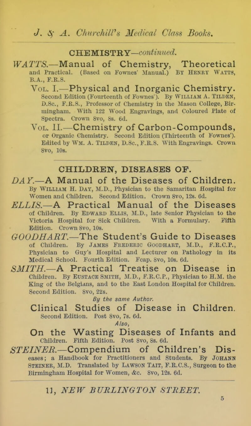 CHEMISTRY—conttnued. WATTS.—Manual of Chemistry, Theoretical and Practical. (Based on Fownes' Manual.) By Henry Watts, B.A., F.R.S. Vol. I.—Physical and Inorganic Chemistry. Second Edition (Fourteenth of Fownes'). By William A. Tilden, D.Sc., F.R.S., Professor of Chemistry in the Mason College, Bir- mingham. With 122 Wood Engravings, and Coloured Plate of Spectra. Crown 8vo, 8s. 6d. Vol. II.—Chemistry of Carbon-Compounds, or Organic Chemistry. Second Edition (Thirteenth of Fownes'). Edited by Wit A. TILDEN, D.Sc, F.R.S. With Engravings. Crown Svo, 10s. CHILDREN, DISEASES OF. DAY.—A Manual of the Diseases of Children. By William H. Day, M.D., Physician to the Samaritan Hospital for Women and Children. Second Edition. Crown 8vo, 12s. 6d. ELLIS.—A Practical Manual of the Diseases of Children. By Edward Ellis, M.D., late Senior Physician to the Victoria Hospital for Sick Children. With a Formulary. Fifth Edition. Crown Svo, 10s. GOODHART.—The Student's Guide to Diseases of Children. By James Frederic Goodhart, M.D., F.R.C.P., Physician to Guy's Hospital and Lecturer on Pathology in its Medical School. Fourth Edition. Fcap. Svo, 10s. 6d. SMITH.—A Practical Treatise on Disease in Children. By EUSTACE SMITH, M.D., F.R.C.P., Physician to H.M. the King of the Belgians, and to the East London Hospital for Children. Second Edition. Svo, 22s. By the same Author. Clinical Studies of Disease in Children. Second Edition. Post Svo, 7s. 6d. Also, On the Wasting Diseases of Infants and Children. Fifth Edition. Post 8vo, 8s. 6d. STEINER.—Compendium of Children's Dis- eases; a Handbook for Practitioners and Students. By Jc-HANN Steiner, M.D. Translated by Lawson Tait, F.R.C.S., Surgeon to the Birmingham Hospital for Women, &c. 8vo, 12s. 6d. 1], NEW BURLINGTON STREET.