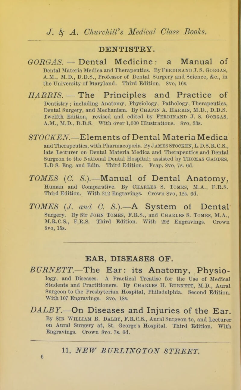 DENTISTRY. G ORG AS. — Dental Medicine : a Manual of Dental Materia Mediea and Therapeutics. By Ferdinand J. S. Gorgas, A.M., M.D., D.D.S., Professor of Dental Surgery and Science, &c, in the University of Maryland. Third Edition. Svo, 16s. HARRIS. — The Principles and Practice of Dentistry; including Anatomy, Physiology, Pathology, Therapeutics, Dental Surgery, and Mechanism. By Chapin A. Harris, M.D., D.D.S. Twelfth Edition, revised and edited by FERDINAND .T. S. Gorgas, A.M., M.D., D.D.S. With over 1,000 Illustrations. 8vo, 33s. STOCKEN.—Elements of Dental Materia Medica and Therapeutics, with Pharmacopoeia. By James Stocken, L.D.S.R.C.S., late Lecturer on Dental Materia Medica and Therapeutics and Dental Surgeon to the National Dental Hospital; assisted by Thomas Gaddes, L.D S. Eng. and Edin. Third Edition. Fcap. 8vo, 7s. 6d. TOMES (C. S.).—Manual of Dental Anatomy, Human and Comparative. By CHARLES S. TOMES, M.A., F.R.S. Third Edition. With 212 Engravings. Crown Svo, 12s. 6d. TOMES (J. and C. S.).—A System ol Dental Surgery. By Sir JOHN TOMES, F.R.S., and CHARLES S. TOMES, M.A., M.R.C.S., F.R.S. Third Edition. With 292 Engravings. Crown 8vo, 15s. EAR, DISEASES OP. BURNETT.—The Ear: its Anatomy, Physio- logy, and Diseases. A Practical Treatise for the Use of Medical Students and Practitioners. By Charles H. Burnett, M.D., Aural Surgeon to the Presbyterian Hospital, Philadelphia. Second Edition. With 107 Engravings. Svo, 18s. DALBY.—On Diseases and Inj uries of the Ear. By Sir William B. Dalby, F.R.C.S., Aural Surgeon to, and Lecturer on Aural Surgery at, St. George's Hospital. Third Edition. With Engravings. Crown 8vo. 7s. 6d. 11, NEW BURLINGTON STREET.