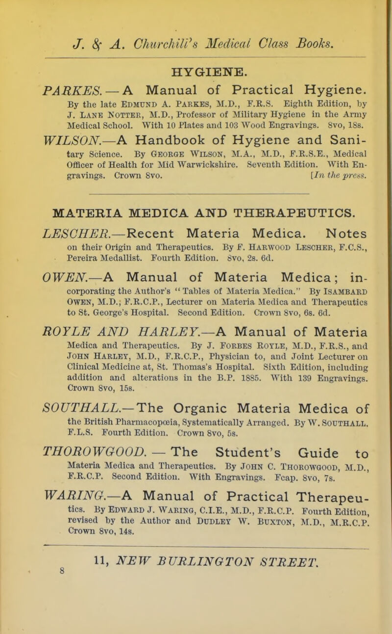 HYGIENE. PARKES. — A Manual of Practical Hygiene. By the late Edmund A. Parkes, M.D., F.R.S. Eighth Edition, by J. Lane Notter, M.D., Professor of Military Hygiene in the Army Medical School. With 10 Plates and 103 Wood Engravings. 8vo, 18s. WILSON.—A Handbook of Hygiene and Sani- tary Science. By George Wilson, M.A., M.D., F.R.S.E., Medical Officer of Health for Mid Warwickshire. Seventh Edition. With En- gravings. Crown 8vo. [In the press. MATERIA MEDICA AND THERAPEUTICS. LESGHER.—Recent Materia Medica. Notes on their Origin and Therapeutics. By F. Harwood Lescher, F.C.S., Pereira Medallist. Fourth Edition. 8vo, 2s. 6d. OWEN.—A Manual of Materia Medica; in- corporating the Author's  Tables of Materia Medica. By Isambard Owen, M.D., F.R.C.P., Lecturer on Materia Medica and Therapeutics to St. George's Hospital. Second Edition. Crown 8vo, 6s. 6d. ROYLE AND HARLEY.—A Manual of Materia Medica and Therapeutics. By J. Forbes Royle, M.D., F.R.S., and John Harley, M.D., F.R.C.P., Physician to, and Joint Lecturer on Clinical Medicine at, St. Thomas's Hospital. Sixth Edition, including addition and alterations in the B.P. 1885. With 139 Engravings. Crown 8vo, 15s. SOUTHALL.— The Organic Materia Medica of the British Pharmacopoeia, Systematically Arranged. By W. Southall. F.L.S. Fourth Edition. Crown 8vo, 5s. THOROWGOOD. — The Student's Guide to Materia Medica and Therapeutics. By John C. Thorowgood, M.D., F.R.C.P. Second Edition. With Engravings. Fcap. 8vo, 7s. WARING.—A Manual of Practical Therapeu- tics. By Edward J. Waring, C.I.E., M.D., F.R.C.P. Fourth Edition, revised by the Author and Dudley W. Buxton, M.D., M.R.C.p! Crown 8vo, 14s. 11, NEW BURLINGTON STREET.