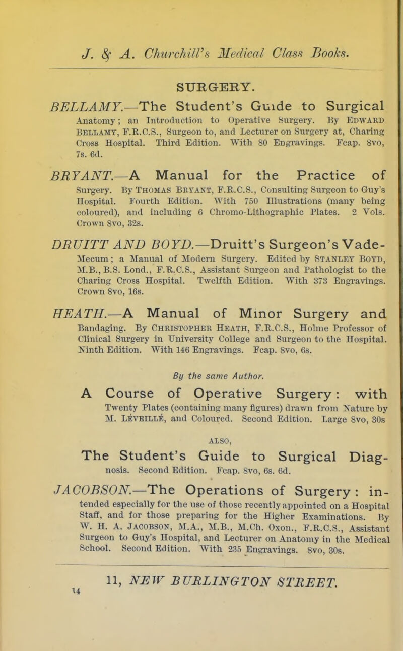 SURGERY. BELLAMY.—The Student's Guide to Surgical Anatomy; an Introduction to Operative Surgery. By Edward Bellamy, F.R.C.S., Surgeon to, and Lecturer on Surgery at, Charing Cross Hospital. Third Edition. With 80 Engravings. Fcap. 8vo, 7s. 6d. BRYANT—A Manual for the Practice of Surgery. By Thomas Bryant, F.R.C.S., Consulting Surgeon to Guy's Hospital. Fourth Edition. With 750 Illustrations (many being coloured), and including 6 Chromo-Lithographic Plates. 2 Vols. Crown 8vo, 32s. DRUITT AND BOYD.—Druitt's Surgeon's Vade- Mecum; a Manual of Modern Surgery. Edited by STANLEY BOYD, M.B., B.S. Bond., F.R.C.S., Assistant Surgeon and Pathologist to the Charing Cross Hospital. Twelfth Edition. With 373 Engravings. Crown 8vo, 16s. HEATH.—A Manual of Minor Surgery and Bandaging. By Christopher Heath, F.R.C.S., Holme Professor of Clinical Surgery in University College and Surgeon to the Hospital. Ninth Edition. With 146 Engravings. Fcap. 8vo, 6s. By the same Author. A Course of Operative Surgery : with Twenty Plates (containing many figures) drawn from Nature by M. Leveille, and Coloured. Second Edition. Large 8vo, 30s also, The Student's Guide to Surgical Diag- nosis. Second Edition. Fcap. Svo, 6s. 6d. J A COBSON— The Operations of Surgery: in- tended especially for the use of those recently appointed on a Hospital Staff, and for those preparing for the Higher Examinations. By W. H. A. JAC0BS0N, M.A., M.B., M.Ch. Oxon., F.R.C.S., Assistant Surgeon to Guy's Hospital, and Lecturer on Anatomy in the Medical School. Second Edition. With 235 Engravings. 8vo, 30s. 11, NEW BURLINGTON STREET.