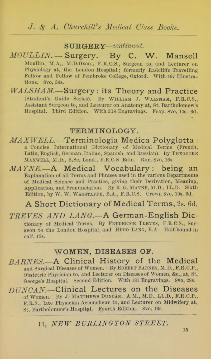 SURGERY—out in//' d. MoULLIN.— Surgery. By C. W. Mansell Moiillin, M.A., M.D.Oxon., F.R.C.S., Surgeon to, and Lecturer on 1'hysiology at, the London Hospitr.l; formerly Radclin'e Travelling Fellow and Fellow of Pembroke College, Oxford. With 497 Illustra- tions. 8vo, 34s. WALSHAM.—Surgery : its Theory and Practice (Student's Guide Series). By William J. Walsham, F.R.C.S., Assistant Surgeon to, and Lecturer on Anatomy at, St. Bartholomew's Hospital. Third Edition. With 318 Engravings. Fcap. Svo, 10s. 6d. TERMINOLOGY. MAXWELL.—Terminologia Medica Polyglotta : a Concise International Dictionary of Medical Terms (French, Latin, English, German, Italian, Spanish, and Russian). By Theodore Maxwell, M.D., B.Sc. Lond., F.R.CS Edin. Roy. Svo, 16s. MAYNE.—A Medical Vocabulary: being an Explanation of all Terms and Phrases used in the various Departments of Medical Science and Practice, giving their Derivation, Meaning, Application, and Pronunciation. By R. G. Mayne, M.D., LL.D. Sixth Edition, by W. W. Wagstaffe, B.A., F.R.CS. Crown Svo, 10s. 6d. A Short Dictionary of Medical Terms, 2s. 6d. TREVES AND LANG.—A German-English Dic- tionary of Medical Terms. By Frederick Treves, F.R.CS., Sur- geon to the London Hospital, and Hugo Lang, B.A Half-bound in calf, 12s. WOMEN, DISEASES OF. BARNES.—A Clinical History of the Medical and Surgical Diseases of Women. By Robert Barnes, M.D., F.R.C.P., Obstetric Physician to, and Lecturer on Diseases of Women, &c, at, St. George's Hospital. Second Edition. With 181 Engravings. 8vo, 28s. DUNCAN.—Clinical Lectures on the Diseases of Women. By J. MATTHEWS DUNCAN, A.M., M.D., LL.D., F.R.C.P., F.R.S., late Physician Accoucheur to, and Lecturer on Midwifery at, St. Bartholomew's Hospital. Fourth Edition. 8vo. 16s. 11. NEW BURLINGTON STREET.