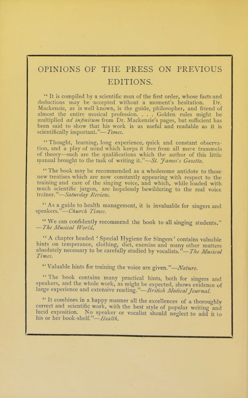 OPINIONS OF THE PRESS ON PREVIOUS EDITIONS.  It is compiled by a scientific man of the first order, whose facts and deductions may be accepted without a moment's hesitation. Dr. Mackenzie, as is well known, is the guide, philosopher, and friend of almost the entire musical profession. . . . Golden rules might be multiplied ad infinitum from Dr. Mackenzie's pages, but sufficient has been said to show that his work is as useful and readable as it is scientifically important.-—Times. Thought, learning, long experience, quick and constant observa- tion, and a play of mind which keeps it free from all mere trammels of theory—such are the qualifications which the author of this little manual brought to the task of writing it.—St. James s Gazette. The book may be recommended as a wholesome antidote to those new treatises which are now constantly appearing with respect to the training and care of the singing voice, and which, while loaded with much scientific jargon, are hopelessly bewildering to the real voice trainer.—Saturday Review. Asa guide to health management, it is invaluable for singers and speakers.—Church Times,  We can confidently recommend the book to all singing students. — The Musical World.  A chapter headed ' Special Hygiene for Singers' contains valuable hints on temperance, clothing, diet, exercise and many other matters absolutely necessary to be carefully studied by vocalists,— The Musical Times.  Valuable hints for training the voice are given.—Nature. The book contains many practical hints, both for singers and speakers, and the whole work, as might be expected, shows evidence of large experience and extensive reading.—British Medical Journal.  It combines in a happy manner all the excellences of a thoroughly correct and scientific work, with the best style of popular writing and lucid exposition. No speaker or vocalist should neglect to add it to his or her book-shelf.—Health.