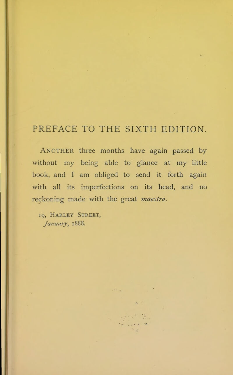 ANOTHER three months have again passed by without my being able to glance at my little book, and I am obliged to send it forth again with all its imperfections on its head, and no reckoning made with the great maestro. 19, Harley Street, January, 1888.