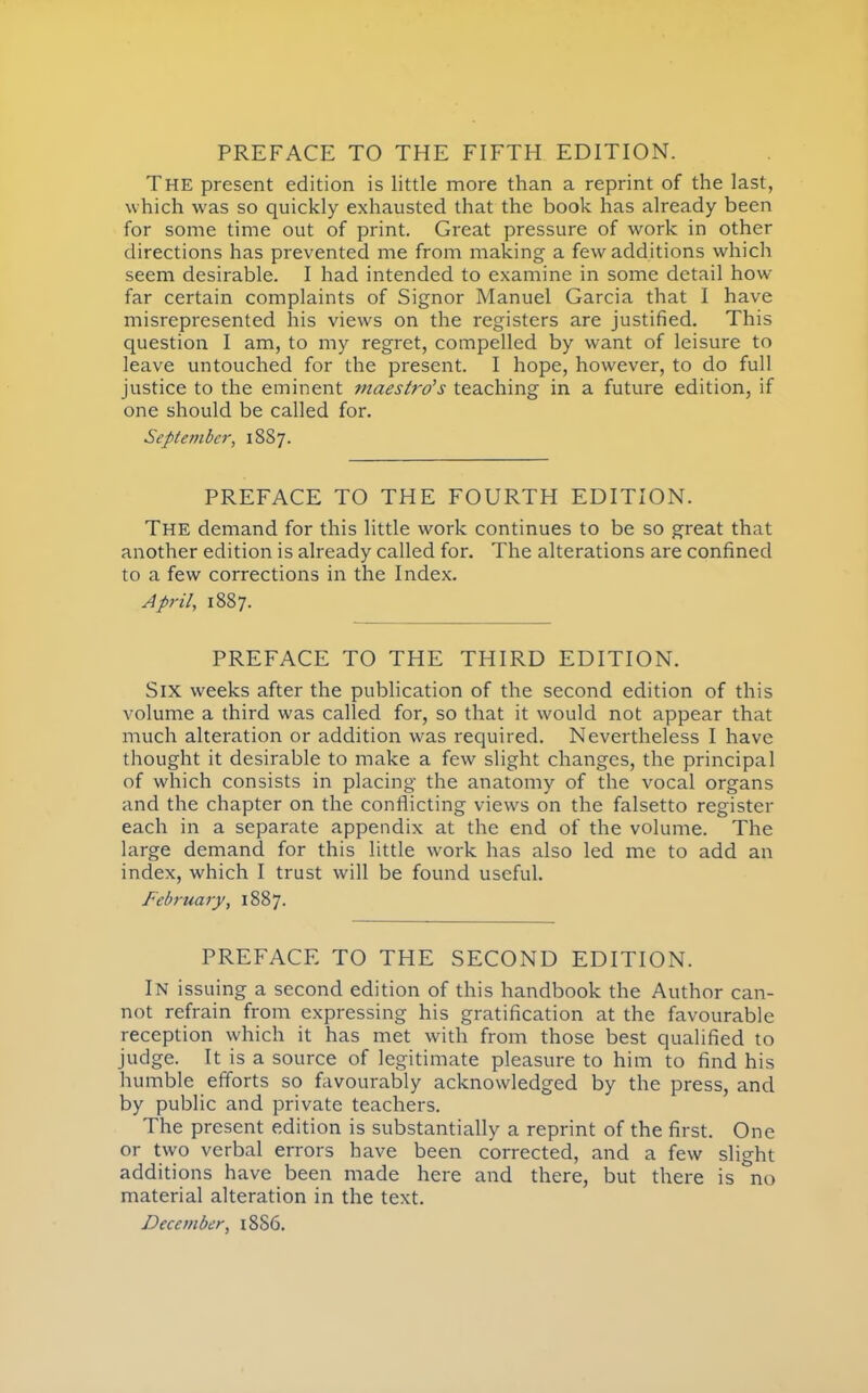THE present edition is little more than a reprint of the last, which was so quickly exhausted that the book has already been for some time out of print. Great pressure of work in other directions has prevented me from making a few additions which seem desirable. I had intended to examine in some detail how- far certain complaints of Signor Manuel Garcia that I have misrepresented his views on the registers are justified. This question I am, to my regret, compelled by want of leisure to leave untouched for the present. I hope, however, to do full justice to the eminent maestro's teaching in a future edition, if one should be called for. September, 18S7. PREFACE TO THE FOURTH EDITION. The demand for this little work continues to be so great that another edition is already called for. The alterations are confined to a few corrections in the Index. April, 1887. PREFACE TO THE THIRD EDITION. Six weeks after the publication of the second edition of this volume a third was called for, so that it would not appear that much alteration or addition was required. Nevertheless I have thought it desirable to make a few slight changes, the principal of which consists in placing the anatomy of the vocal organs and the chapter on the conflicting views on the falsetto register each in a separate appendix at the end of the volume. The large demand for this little work has also led me to add an index, which I trust will be found useful. February, 1887. PREFACE TO THE SECOND EDITION. In issuing a second edition of this handbook the Author can- not refrain from expressing his gratification at the favourable reception which it has met with from those best qualified to judge. It is a source of legitimate pleasure to him to find his humble efforts so favourably acknowledged by the press, and by public and private teachers. The present edition is substantially a reprint of the first. One or two verbal errors have been corrected, and a few slight additions have been made here and there, but there is no material alteration in the text. December, 18S6.