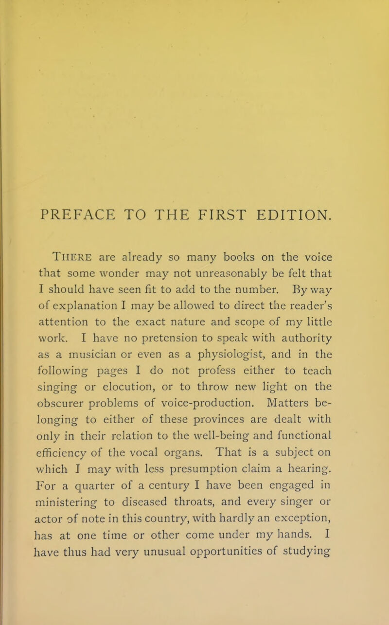 There are already so many books on the voice that some wonder may not unreasonably be felt that I should have seen fit to add to the number. Byway of explanation I may be allowed to direct the reader's attention to the exact nature and scope of my little work. I have no pretension to speak with authority as a musician or even as a physiologist, and in the following pages I do not profess either to teach singing or elocution, or to throw new light on the obscurer problems of voice-production. Matters be- longing to either of these provinces are dealt with only in their relation to the well-being and functional efficiency of the vocal organs. That is a subject on which I may with less presumption claim a hearing. For a quarter of a century I have been engaged in ministering to diseased throats, and every singer or actor of note in this country, with hardly an exception, has at one time or other come under my hands. I have thus had very unusual opportunities of studying