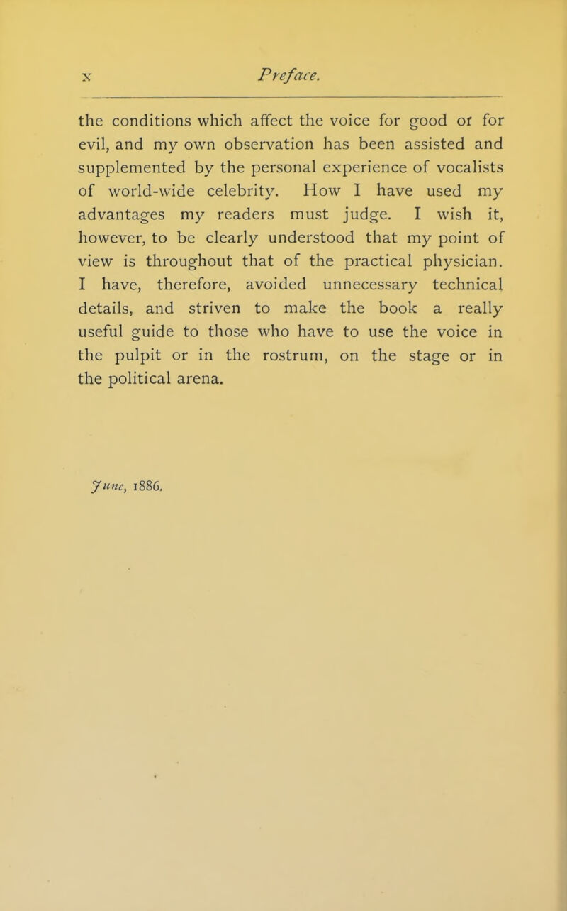 the conditions which affect the voice for good or for evil, and my own observation has been assisted and supplemented by the personal experience of vocalists of world-wide celebrity. How I have used my advantages my readers must judge. I wish it, however, to be clearly understood that my point of view is throughout that of the practical physician. I have, therefore, avoided unnecessary technical details, and striven to make the book a really useful guide to those who have to use the voice in the pulpit or in the rostrum, on the stage or in the political arena. June, 1886.