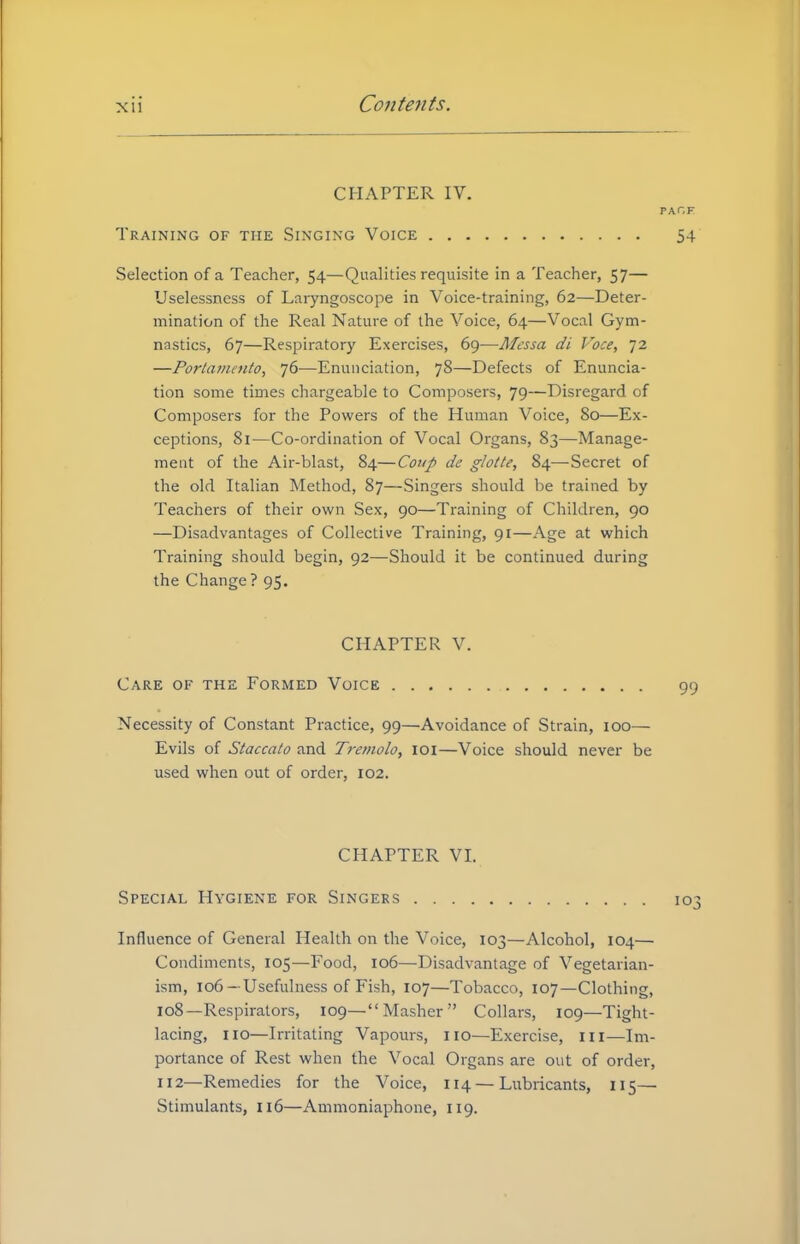 CHAPTER IV. PA Training of the Singing Voice Selection of a Teacher, 54—Qualities requisite in a Teacher, 57— Uselessncss of Laryngoscope in Voice-training, 62—Deter- mination of the Real Nature of the Voice, 64—Vocal Gym- nastics, 67—Respiratory Exercises, 69—Messa di Voce, 72 —Portamento, 76—Enunciation, 78—Defects of Enuncia- tion some times chargeable to Composers, 79—Disregard of Composers for the Powers of the Human Voice, 80—Ex- ceptions, 81—Co-ordination of Vocal Organs, 83—Manage- ment of the Air-blast, 84—Coup de glotte, 84—Secret of the old Italian Method, 87—Singers should be trained by Teachers of their own Sex, 90—Training of Children, 90 —Disadvantages of Collective Training, 91—Age at which Training should begin, 92—Should it be continued during the Change ? 95. CHAPTER V. Care of the Formed Voice Necessity of Constant Practice, 99—Avoidance of Strain, 100— Evils of Staccato and Tremolo, 101—Voice should never be used when out of order, 102. CHAPTER VI. Special Hygiene for Singers 1 Influence of General Health on the Voice, 103—Alcohol, 104— Condiments, 105—Food, 106—Disadvantage of Vegetarian- ism, 106—Usefulness of Fish, 107—Tobacco, 107—Clothing, 108—Respirators, 109—Masher Collars, 109—Tight- lacing, 110—Irritating Vapours, no—Exercise, in—Im- portance of Rest when the Vocal Organs are out of order, 112—Remedies for the Voice, 114 — Lubricants, 115— Stimulants, 116—Ammoniaphone, 119.
