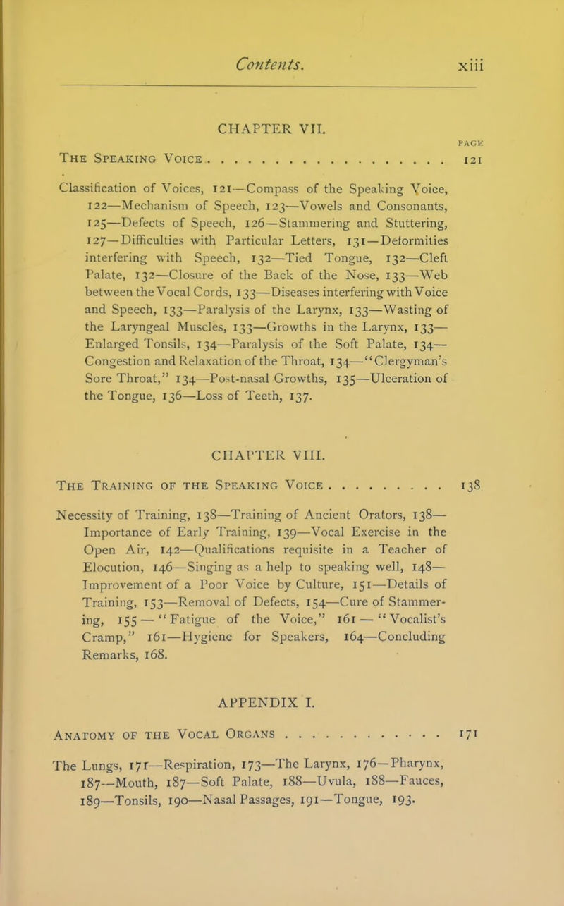 CHAPTER VII. PACK The Speaking Voice 121 Classification of Voices, 121— Compass of the Speaking Voice, 122—Mechanism of Speech, 123—Vowels and Consonants, 125—Defects of Speech, 126—Stammering and Stuttering, 127 —Difficulties with Particular Letters, 131 — Deformities interfering with Speech, 132—Tied Tongue, 132—Cleft Palate, 132—Closure of the Back of the Nose, 133—Web between the Vocal Cords, 133—Diseases interfering with Voice and Speech, 133—Paralysis of the Larynx, 133—Wasting of the Laryngeal Muscles, 133—Growths in the Larynx, 133— Enlarged Tonsils, 134—Paralysis of the Soft Palate, 134— Congestion and Relaxation of the Throat, 134.—Clergyman's Sore Throat, 134—Post-nasal Growths, 135—Ulceration of the Tongue, 136—Loss of Teeth, 137. CHAPTER VIII. The Training of the Speaking Voice 138 Necessity of Training, 138—Training of Ancient Orators, 138— Importance of Early Training, 139—Vocal Exercise in the Open Air, 142—Qualifications requisite in a Teacher of Elocution, 146—Singing as a help to speaking well, 148— Improvement of a Poor Voice by Culture, 151—Details of Training, 153—Removal of Defects, 154—Cure of Stammer- ing) *55— Fatigue of the Voice, 161 — Vocalist's Cramp, 161—Hygiene for Speakers, 164—Concluding Remarks, 168. APPENDIX I. Anatomy of the Vocal Organs 171 The Lungs, 17r—Respiration, 173—The Larynx, 176—Pharynx, 187—Mouth, 187—Soft Palate, 188—Uvula, 188—Fauces, 189—Tonsils, 190—Nasal Passages, 191—Tongue, 193.