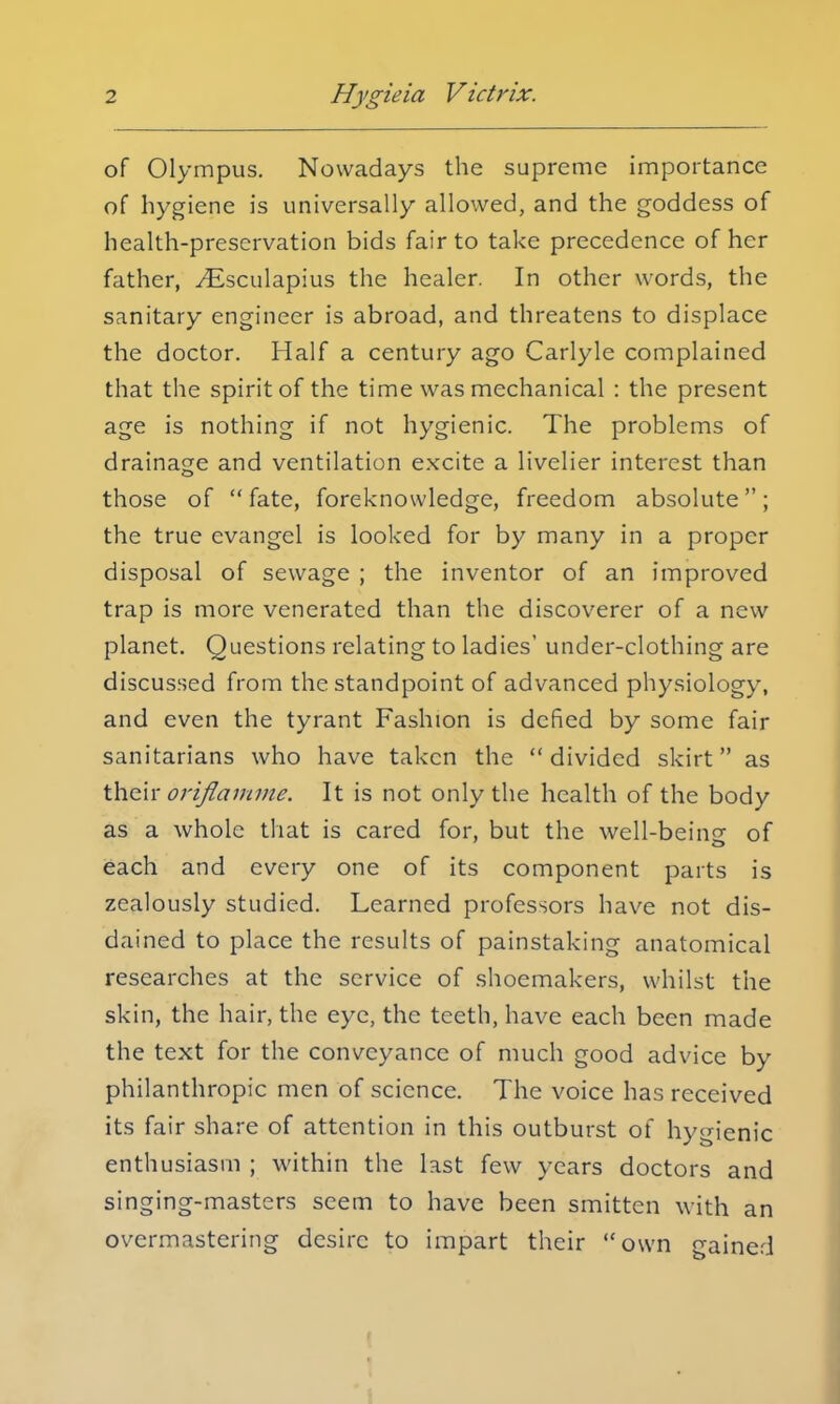 of Olympus. Nowadays the supreme importance of hygiene is universally allowed, and the goddess of health-preservation bids fair to take precedence of her father, ^Esculapius the healer. In other words, the sanitary engineer is abroad, and threatens to displace the doctor. Half a century ago Carlyle complained that the spirit of the time was mechanical : the present age is nothing if not hygienic. The problems of drainage and ventilation excite a livelier interest than those of  fate, foreknowledge, freedom absolute; the true evangel is looked for by many in a proper disposal of sewage ; the inventor of an improved trap is more venerated than the discoverer of a new planet. Questions relating to ladies' under-clothing are discussed from the standpoint of advanced physiology, and even the tyrant Fashion is defied by some fair sanitarians who have taken the  divided skirt as their orifiamme. It is not only the health of the body as a whole that is cared for, but the well-being of each and every one of its component parts is zealously studied. Learned professors have not dis- dained to place the results of painstaking anatomical researches at the service of shoemakers, whilst the skin, the hair, the eye, the teeth, have each been made the text for the conveyance of much good advice by philanthropic men of science. The voice has received its fair share of attention in this outburst of hygienic enthusiasm ; within the last few years doctors and singing-masters seem to have been smitten with an overmastering desire to impart their own n-ainerj