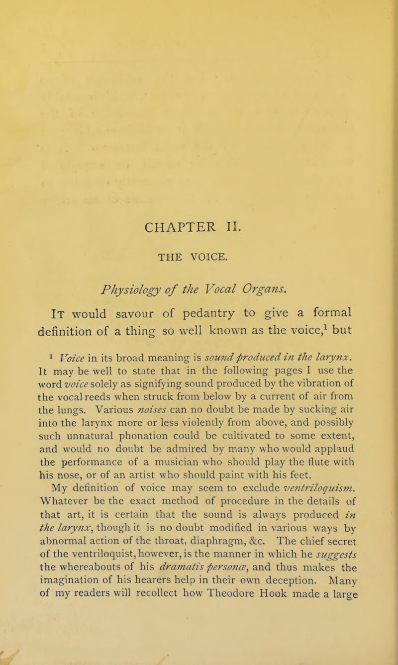 CHAPTER II. THE VOICE. Physiology of the Vocal Organs. It would savour of pedantry to give a formal definition of a thing so well known as the voice,1 but 1 Voice in its broad meaning is sound produced in the larynx. It may be well to state that in the following pages I use the word voice solely as signifying sound produced by the vibration of the vocal reeds when struck from below by a current of air from the lungs. Various noises can no doubt be made by sucking air into the larynx more or less violently from above, and possibly such unnatural phonation could be cultivated to some extent, and would no doubt be admired by many who would applaud the performance of a musician who should play the flute with his nose, or of an artist who should paint with his feet. My definition of voice may seem to exclude ventriloquism. Whatever be the exact method of procedure in the details of that art, it is certain that the sound is always produced in the larynx, though it is no doubt modified in various ways by abnormal action of the throat, diaphragm, &c. The chief secret of the ventriloquist, however, is the manner in which he suggests the whereabouts of his dramatis persona, and thus makes the imagination of his hearers help in their own deception. Many of my readers will recollect how Theodore Hook made a large