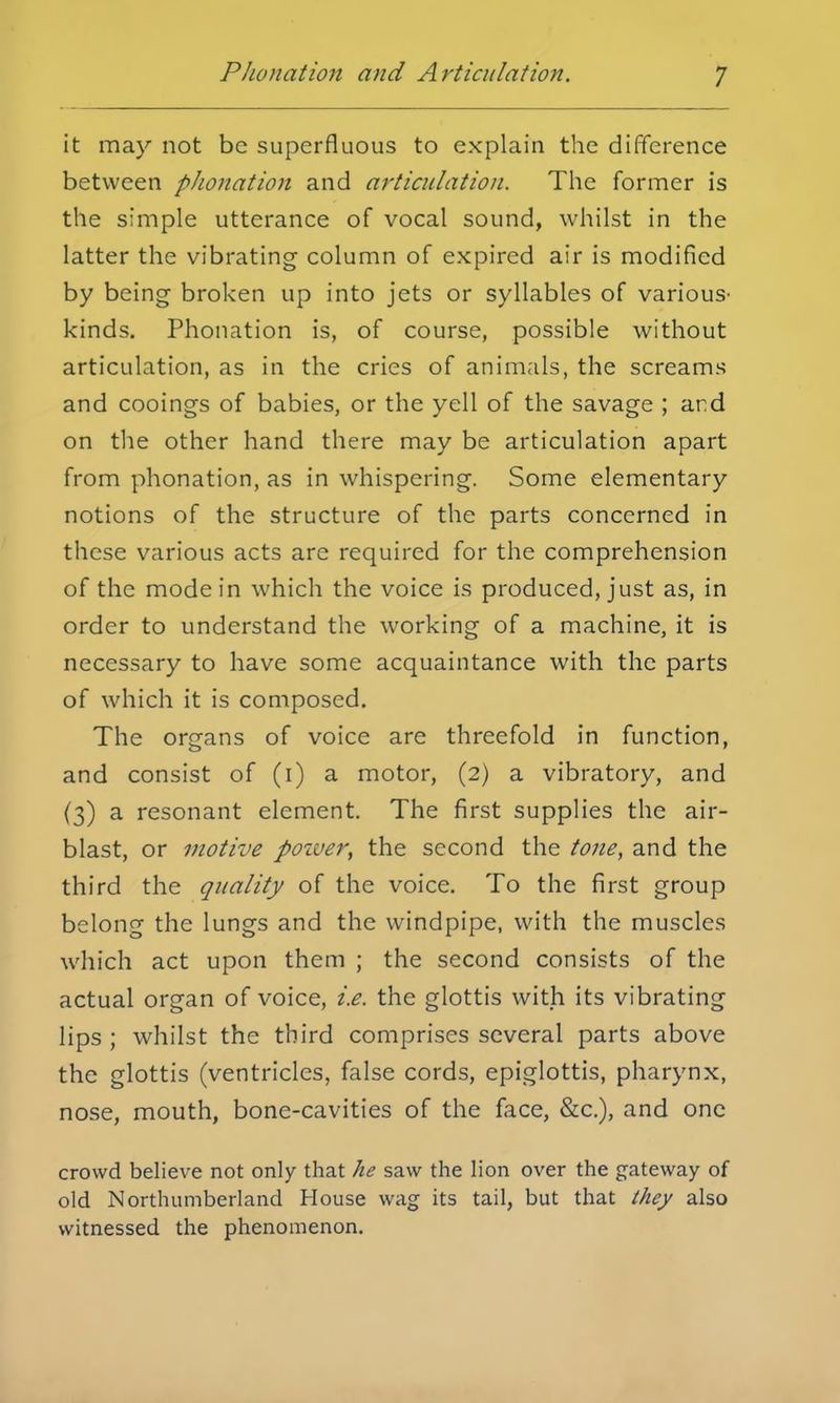 it may not be superfluous to explain the difference between phonation and articulation. The former is the simple utterance of vocal sound, whilst in the latter the vibrating column of expired air is modified by being broken up into jets or syllables of various- kinds. Phonation is, of course, possible without articulation, as in the cries of animals, the screams and cooings of babies, or the yell of the savage ; and on the other hand there may be articulation apart from phonation, as in whispering. Some elementary notions of the structure of the parts concerned in these various acts are required for the comprehension of the mode in which the voice is produced, just as, in order to understand the working of a machine, it is necessary to have some acquaintance with the parts of which it is composed. The organs of voice are threefold in function, and consist of (i) a motor, (2) a vibratory, and (3) a resonant element. The first supplies the air- blast, or motive poiver, the second the tone, and the third the quality of the voice. To the first group belong the lungs and the windpipe, with the muscles which act upon them ; the second consists of the actual organ of voice, i.e. the glottis with its vibrating lips ; whilst the third comprises several parts above the glottis (ventricles, false cords, epiglottis, pharynx, nose, mouth, bone-cavities of the face, &c), and one crowd believe not only that he saw the lion over the gateway of old Northumberland House wag its tail, but that they also witnessed the phenomenon.