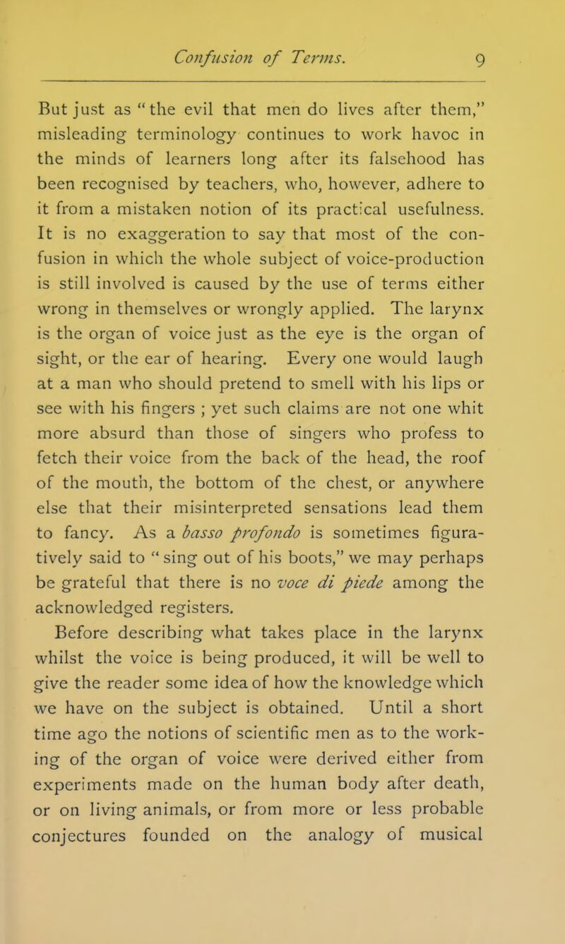 But just as the evil that men do lives after them, misleading terminology continues to work havoc in the minds of learners long after its falsehood has been recognised by teachers, who, however, adhere to it from a mistaken notion of its practical usefulness. It is no exaggeration to say that most of the con- fusion in which the whole subject of voice-production is still involved is caused by the use of terms either wrong in themselves or wrongly applied. The larynx is the organ of voice just as the eye is the organ of sight, or the ear of hearing. Every one would laugh at a man who should pretend to smell with his lips or see with his fingers ; yet such claims are not one whit more absurd than those of singers who profess to fetch their voice from the back of the head, the roof of the mouth, the bottom of the chest, or anywhere else that their misinterpreted sensations lead them to fancy. As a basso profondo is sometimes figura- tively said to sing out of his boots, we may perhaps be grateful that there is no voce di piede among the acknowledged registers. Before describing what takes place in the larynx whilst the voice is being produced, it will be well to give the reader some idea of how the knowledge which we have on the subject is obtained. Until a short time ago the notions of scientific men as to the work- ing of the organ of voice were derived either from experiments made on the human body after death, or on living animals, or from more or less probable conjectures founded on the analogy of musical