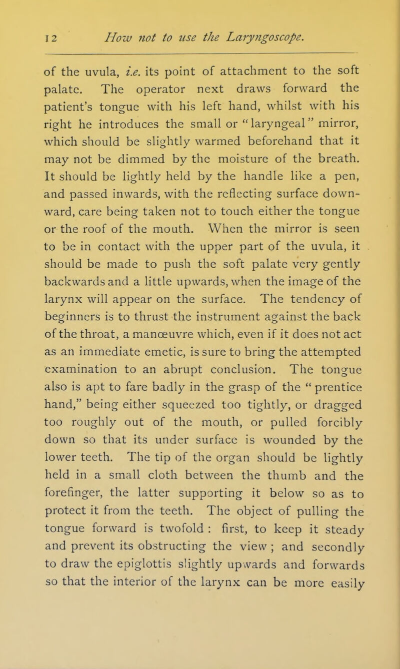of the uvula, i.e. its point of attachment to the soft palate. The operator next draws forward the patient's tongue with his left hand, whilst with his right he introduces the small or laryngeal mirror, which should be slightly warmed beforehand that it may not be dimmed by the moisture of the breath. It should be lightly held by the handle like a pen, and passed inwards, with the reflecting surface down- ward, care being taken not to touch either the tongue or the roof of the mouth. When the mirror is seen to be in contact with the upper part of the uvula, it should be made to push the soft palate very gently backwards and a little upwards, when the image of the larynx will appear on the surface. The tendency of beginners is to thrust the instrument against the back of the throat, a manoeuvre which, even if it does not act as an immediate emetic, is sure to bring the attempted examination to an abrupt conclusion. The tongue also is apt to fare badly in the grasp of the  prentice hand, being either squeezed too tightly, or dragged too roughly out of the mouth, or pulled forcibly down so that its under surface is wounded by the lower teeth. The tip of the organ should be lightly held in a small cloth between the thumb and the forefinger, the latter supporting it below so as to protect it from the teeth. The object of pulling the tongue forward is twofold : first, to keep it steady and prevent its obstructing the view ; and secondly to draw the epiglottis slightly upwards and forwards so that the interior of the larynx can be more easily