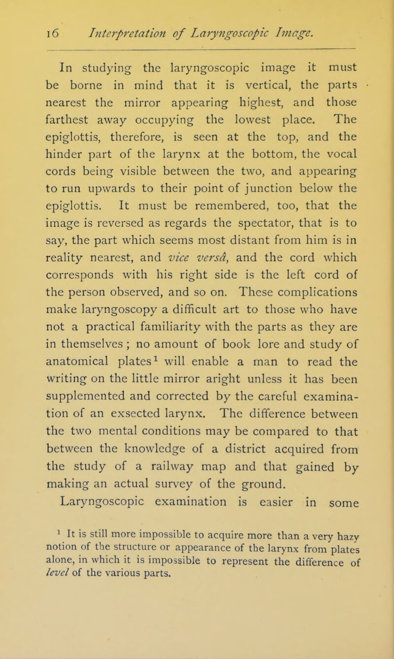 In studying the laryngoscopic image it must be borne in mind that it is vertical, the parts nearest the mirror appearing highest, and those farthest away occupying the lowest place. The epiglottis, therefore, is seen at the top, and the hinder part of the larynx at the bottom, the vocal cords being visible between the two, and appearing to run upwards to their point of junction below the epiglottis. It must be remembered, too, that the image is reversed as regards the spectator, that is to say, the part which seems most distant from him is in reality nearest, and vice versd, and the cord which corresponds with his right side is the left cord of the person observed, and so on. These complications make laryngoscopy a difficult art to those who have not a practical familiarity with the parts as they are in themselves ; no amount of book lore and study of anatomical plates1 will enable a man to read the writing on the little mirror aright unless it has been supplemented and corrected by the careful examina- tion of an exsected larynx. The difference between the two mental conditions may be compared to that between the knowledge of a district acquired from the study of a railway map and that gained by making an actual survey of the ground. Laryngoscopic examination is easier in some 1 It is still more impossible to acquire more than a very hazy- notion of the structure or appearance of the larynx from plates alone, in which it is impossible to represent the difference of level of the various parts.