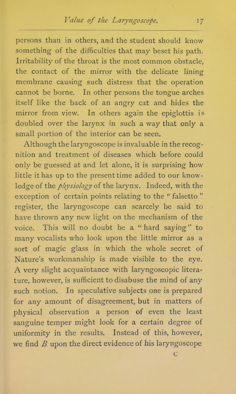 persons than in others, and the student should know something of the difficulties that may beset his path. Irritability of the throat is the most common obstacle, the contact of the mirror with the delicate lining membrane causing such distress that the operation cannot be borne. In other persons the tongue arches itself like the back of an angry cat and hides the mirror from view. In others again the epiglottis is doubled over the larynx in such a way that only a small portion of the interior can be seen. Although the laryngoscope is invaluable in the recog- nition and treatment of diseases which before could only be guessed at and let alone, it is surprising how little it has up to the present time added to our know- ledge of the physiology of the larynx. Indeed, with the exception of certain points relating to the  falsetto  register, the laryngoscope can scarcely be said to have thrown any new light on the mechanism of the voice. This will no doubt be a hard saying to many vocalists who look upon the little mirror as a sort of magic glass in which the whole secret of Nature's workmanship is made visible to the eye. A very slight acquaintance with laryngoscopic litera- ture, however, is sufficient to disabuse the mind of any such notion. In speculative subjects one is prepared for any amount of disagreement, but in matters of physical observation a person of even the least sanguine temper might look for a certain degree of uniformity in the results. Instead of this, however, we find B upon the direct evidence of his laryngoscope C