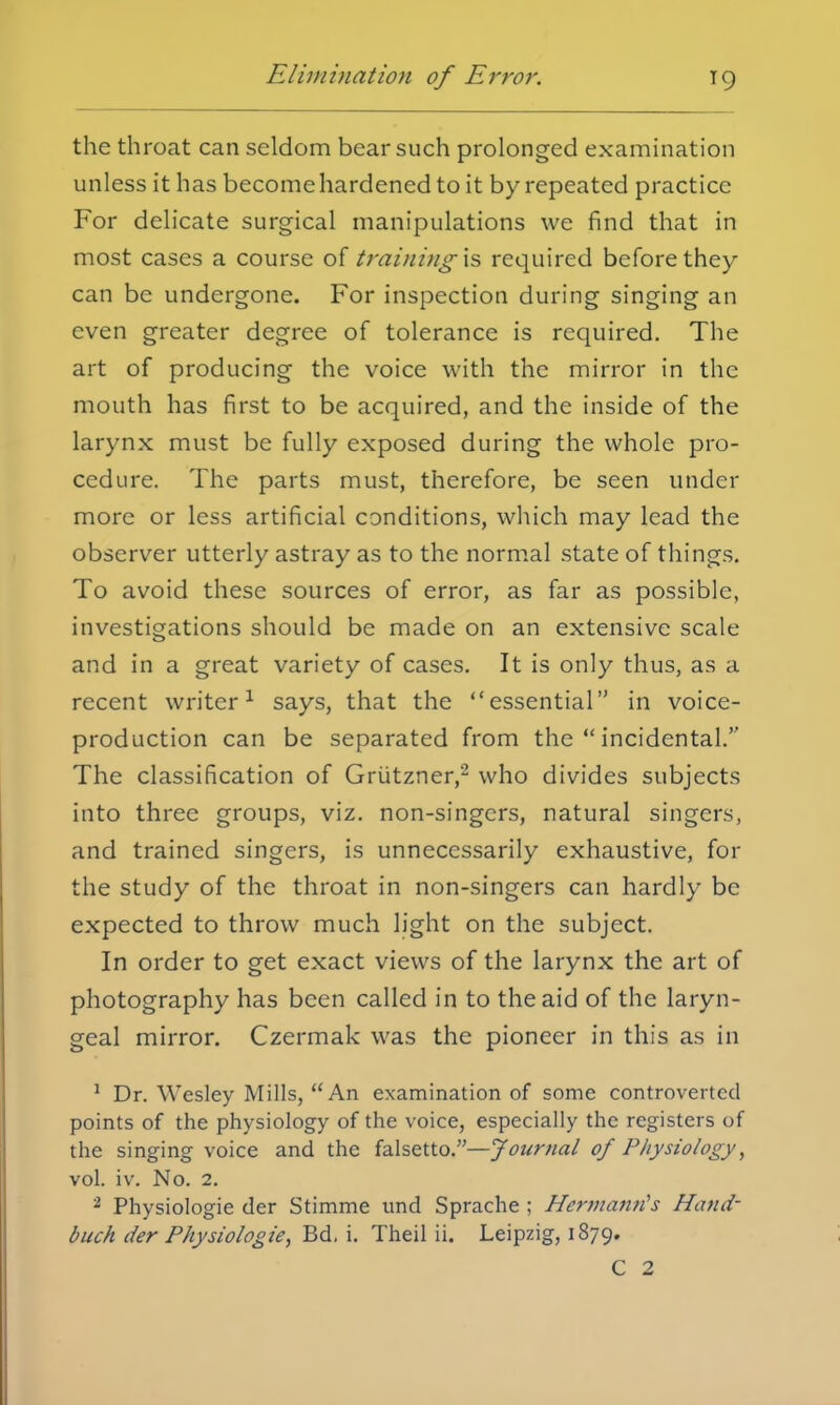 the throat can seldom bear such prolonged examination unless it has become hardened to it by repeated practice For delicate surgical manipulations we find that in most cases a course of trainingis required before they can be undergone. For inspection during singing an even greater degree of tolerance is required. The art of producing the voice with the mirror in the mouth has first to be acquired, and the inside of the larynx must be fully exposed during the whole pro- cedure. The parts must, therefore, be seen under more or less artificial conditions, which may lead the observer utterly astray as to the normal state of things. To avoid these sources of error, as far as possible, investigations should be made on an extensive scale and in a great variety of cases. It is only thus, as a recent writer1 says, that the essential in voice- production can be separated from the incidental. The classification of Grutzner,2 who divides subjects into three groups, viz. non-singers, natural singers, and trained singers, is unnecessarily exhaustive, for the study of the throat in non-singers can hardly be expected to throw much light on the subject. In order to get exact views of the larynx the art of photography has been called in to the aid of the laryn- geal mirror. Czermak was the pioneer in this as in 1 Dr. Wesley Mills, An examination of some controverted points of the physiology of the voice, especially the registers of the singing voice and the falsetto.—Journal of Physiology, vol. iv. No. 2. 2 Physiologie der Stimme und Sprache ; Hermann's Hand- buch der Physiologie, Bd. i. Theil ii. Leipzig, 1879. C 2