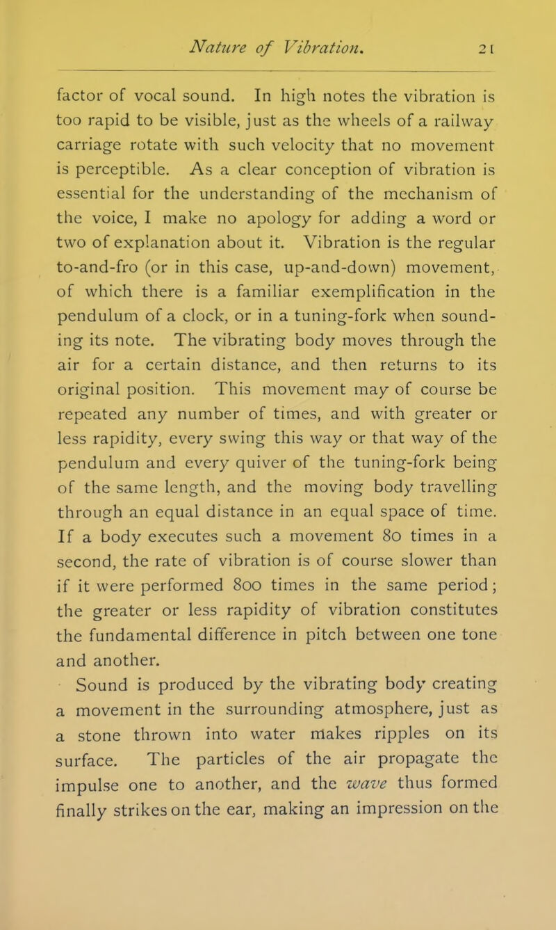 Nature of Vibration. 2 [ factor of vocal sound. In high notes the vibration is too rapid to be visible, just as the wheels of a railway- carriage rotate with such velocity that no movement is perceptible. As a clear conception of vibration is essential for the understanding of the mechanism of the voice, I make no apology for adding a word or two of explanation about it. Vibration is the regular to-and-fro (or in this case, up-and-down) movement, of which there is a familiar exemplification in the pendulum of a clock, or in a tuning-fork when sound- ing its note. The vibrating body moves through the air for a certain distance, and then returns to its original position. This movement may of course be repeated any number of times, and with greater or less rapidity, every swing this way or that way of the pendulum and every quiver of the tuning-fork being of the same length, and the moving body travelling through an equal distance in an equal space of time. If a body executes such a movement 80 times in a second, the rate of vibration is of course slower than if it were performed 800 times in the same period; the greater or less rapidity of vibration constitutes the fundamental difference in pitch between one tone and another. Sound is produced by the vibrating body creating a movement in the surrounding atmosphere, just as a stone thrown into water makes ripples on its surface. The particles of the air propagate the impulse one to another, and the wave thus formed finally strikes on the ear, making an impression on the