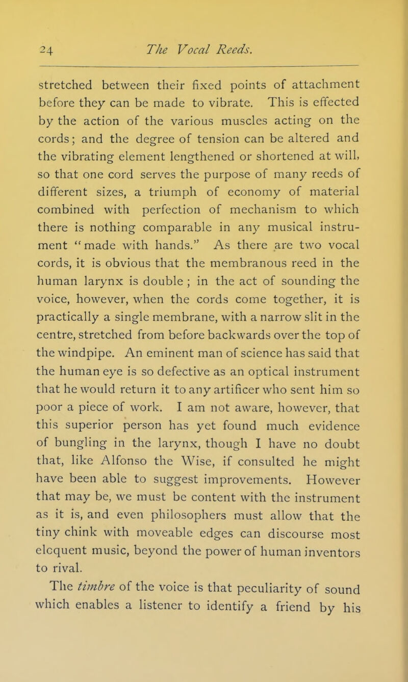 stretched between their fixed points of attachment before they can be made to vibrate. This is effected by the action of the various muscles acting on the cords; and the degree of tension can be altered and the vibrating element lengthened or shortened at will, so that one cord serves the purpose of many reeds of different sizes, a triumph of economy of material combined with perfection of mechanism to which there is nothing comparable in any musical instru- ment made with hands. As there are two vocal cords, it is obvious that the membranous reed in the human larynx is double ; in the act of sounding the voice, however, when the cords come together, it is practically a single membrane, with a narrow slit in the centre, stretched from before backwards over the top of the windpipe. An eminent man of science has said that the human eye is so defective as an optical instrument that he would return it to any artificer who sent him so poor a piece of work. I am not aware, however, that this superior person has yet found much evidence of bungling in the larynx, though I have no doubt that, like Alfonso the Wise, if consulted he might have been able to suggest improvements. However that may be, we must be content with the instrument as it is, and even philosophers must allow that the tiny chink with moveable edges can discourse most eloquent music, beyond the power of human inventors to rival. The timbre of the voice is that peculiarity of sound which enables a listener to identify a friend by his