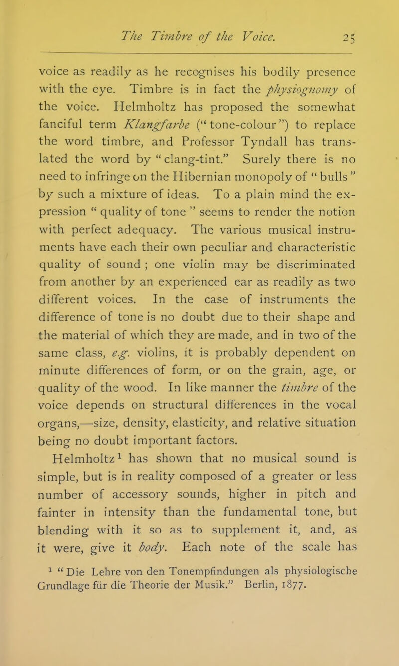 voice as readily as he recognises his bodily presence with the eye. Timbre is in fact the physiognomy of the voice. Helmholtz has proposed the somewhat fanciful term Klangfarbe (tone-colour) to replace the word timbre, and Professor Tyndall has trans- lated the word by  clang-tint. Surely there is no need to infringe on the Hibernian monopoly of  bulls  by such a mixture of ideas. To a plain mind the ex- pression  quality of tone  seems to render the notion with perfect adequacy. The various musical instru- ments have each their own peculiar and characteristic quality of sound ; one violin may be discriminated from another by an experienced ear as readily as two different voices. In the case of instruments the difference of tone is no doubt due to their shape and the material of which they are made, and in two of the same class, e.g. violins, it is probably dependent on minute differences of form, or on the grain, age, or quality of the wood. In like manner the timbre of the voice depends on structural differences in the vocal organs,—size, density, elasticity, and relative situation being no doubt important factors. Helmholtz1 has shown that no musical sound is simple, but is in reality composed of a greater or less number of accessory sounds, higher in pitch and fainter in intensity than the fundamental tone, but blending with it so as to supplement it, and, as it were, give it body. Each note of the scale has 1  Die Lehre von den Tonempfindungen als physiologische Grundlage fiir die Theorie der Musik. Berlin, 1877.