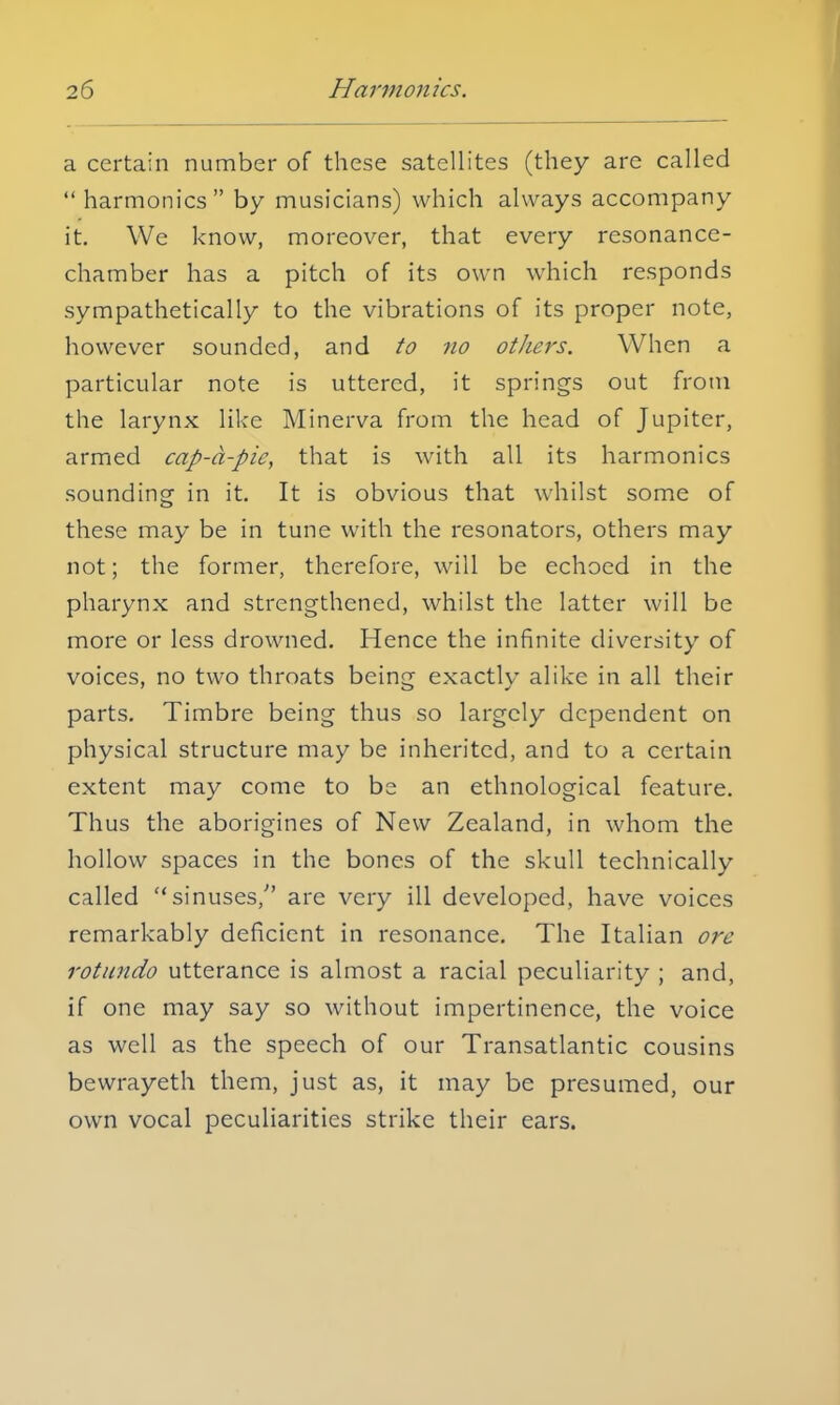 a certain number of these satellites (they are called  harmonics by musicians) which always accompany it. We know, moreover, that every resonance- chamber has a pitch of its own which responds sympathetically to the vibrations of its proper note, however sounded, and to no others. When a particular note is uttered, it springs out from the larynx like Minerva from the head of Jupiter, armed cap-a-pie, that is with all its harmonics sounding in it. It is obvious that whilst some of these may be in tune with the resonators, others may not; the former, therefore, will be echoed in the pharynx and strengthened, whilst the latter will be more or less drowned. Hence the infinite diversity of voices, no two throats being exactly alike in all their parts. Timbre being thus so largely dependent on physical structure may be inherited, and to a certain extent may come to be an ethnological feature. Thus the aborigines of New Zealand, in whom the hollow spaces in the bones of the skull technically called sinuses/' are very ill developed, have voices remarkably deficient in resonance. The Italian ore rotundo utterance is almost a racial peculiarity ; and, if one may say so without impertinence, the voice as well as the speech of our Transatlantic cousins bewrayeth them, just as, it may be presumed, our own vocal peculiarities strike their ears.