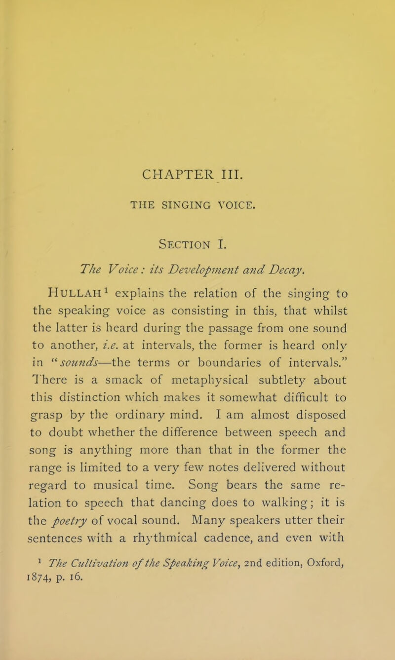 CHAPTER III. THE SINGING VOICE. Section I. The Voice: its Development and Decay. HULLAH1 explains the relation of the singing to the speaking voice as consisting in this, that whilst the latter is heard during the passage from one sound to another, i.e. at intervals, the former is heard only in sounds—the terms or boundaries of intervals. There is a smack of metaphysical subtlety about this distinction which makes it somewhat difficult to grasp by the ordinary mind. I am almost disposed to doubt whether the difference between speech and song is anything more than that in the former the range is limited to a very few notes delivered without regard to musical time. Song bears the same re- lation to speech that dancing does to walking; it is the poetry of vocal sound. Many speakers utter their sentences with a rhythmical cadence, and even with 1 The Cultivation of the Speaking Voice, 2nd edition, Oxford, 1874, p. 16.