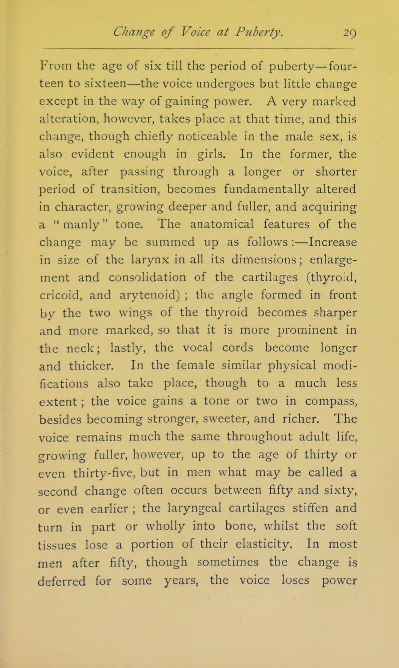 From the age of six till the period of puberty—four- teen to sixteen—the voice undergoes but little change except in the way of gaining power. A very marked alteration, however, takes place at that time, and this change, though chiefly noticeable in the male sex, is also evident enough in girls. In the former, the voice, after passing through a longer or shorter period of transition, becomes fundamentally altered in character, growing deeper and fuller, and acquiring a manly tone. The anatomical features of the change may be summed up as follows :—Increase in size of the larynx in all its dimensions; enlarge- ment and consolidation of the cartilages (thyroid, cricoid, and arytenoid) ; the angle formed in front by the two wings of the thyroid becomes sharper and more marked, so that it is more prominent in the neck; lastly, the vocal cords become longer and thicker. In the female similar physical modi- fications also take place, though to a much less extent; the voice gains a tone or two in compass, besides becoming stronger, sweeter, and richer. The voice remains much the same throughout adult life, growing fuller, however, up to the age of thirty or even thirty-five, but in men what may be called a second change often occurs between fifty and sixty, or even earlier ; the laryngeal cartilages stiffen and turn in part or wholly into bone, whilst the soft tissues lose a portion of their elasticity. In most men after fifty, though sometimes the change is deferred for some years, the voice loses power
