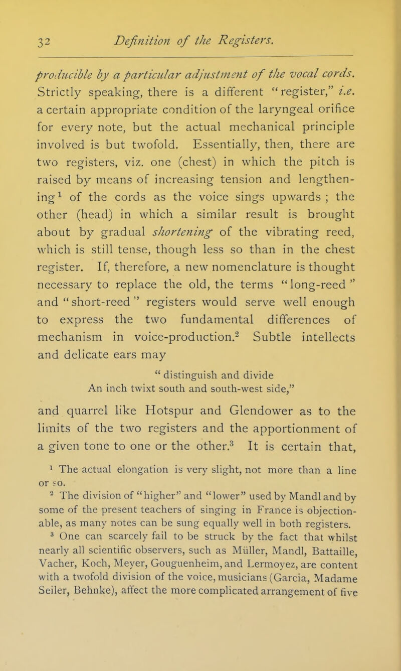 producible by a particular adjustment of the vocal cords. Strictly speaking, there is a different register, i.e. a certain appropriate condition of the laryngeal orifice for every note, but the actual mechanical principle involved is but twofold. Essentially, then, there are two registers, viz. one (chest) in which the pitch is raised by means of increasing tension and lengthen- ing1 of the cords as the voice sings upwards ; the other (head) in which a similar result is brought about by gradual shortening of the vibrating reed, which is still tense, though less so than in the chest register. If, therefore, a new nomenclature is thought necessary to replace the old, the terms long-reed and short-reed registers would serve well enough to express the two fundamental differences of mechanism in voice-production.2 Subtle intellects and delicate ears may distinguish and divide An inch twixt south and south-west side, and quarrel like Hotspur and Glendower as to the limits of the two registers and the apportionment of a given tone to one or the other.3 It is certain that, 1 The actual elongation is very slight, not more than a line or eo. 2 The division of higher and lower used by Mandl and by some of the present teachers of singing in France is objection- able, as many notes can be sung equally well in both registers. 3 One can scarcely fail to be struck by the fact that whilst nearly all scientific observers, such as Midler, Mandl, Battaille, Vacher, Koch, Meyer, Gouguenheim, and Lermoyez, are content with a twofold division of the voice, musicians (Garcia, Madame Seiler, Behnke), affect the more complicated arrangement of five