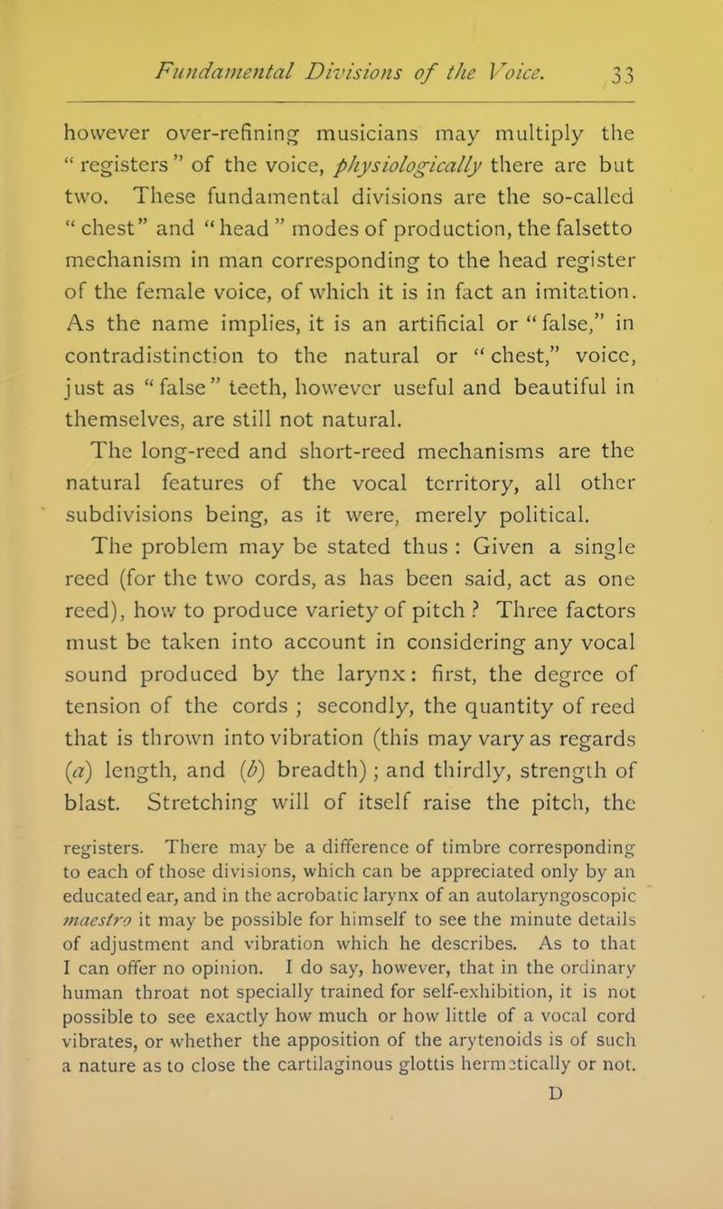 Fundamental Divisions of the J roice. however over-refining musicians may multiply the  registers  of the voice, pliysiologically there are but two. These fundamental divisions are the so-called  chest and  head  modes of production, the falsetto mechanism in man corresponding to the head register of the female voice, of which it is in fact an imitation. As the name implies, it is an artificial or  false, in contradistinction to the natural or  chest, voice, just as false teeth, however useful and beautiful in themselves, are still not natural. The long-reed and short-reed mechanisms are the natural features of the vocal territory, all other subdivisions being, as it were, merely political. The problem may be stated thus : Given a single reed (for the two cords, as has been said, act as one reed), how to produce variety of pitch ? Three factors must be taken into account in considering any vocal sound produced by the larynx: first, the degree of tension of the cords ; secondly, the quantity of reed that is thrown into vibration (this may vary as regards (a) length, and (6) breadth); and thirdly, strength of blast. Stretching will of itself raise the pitch, the registers. There may be a difference of timbre corresponding to each of those divisions, which can be appreciated only by an educated ear, and in the acrobatic larynx of an autolaryngoscopic maestro it may be possible for himself to see the minute details of adjustment and vibration which he describes. As to that I can offer no opinion. I do say, however, that in the ordinary human throat not specially trained for self-exhibition, it is not possible to see exactly how much or how little of a vocal cord vibrates, or whether the apposition of the arytenoids is of such a nature as to close the cartilaginous glottis hermetically or not. D