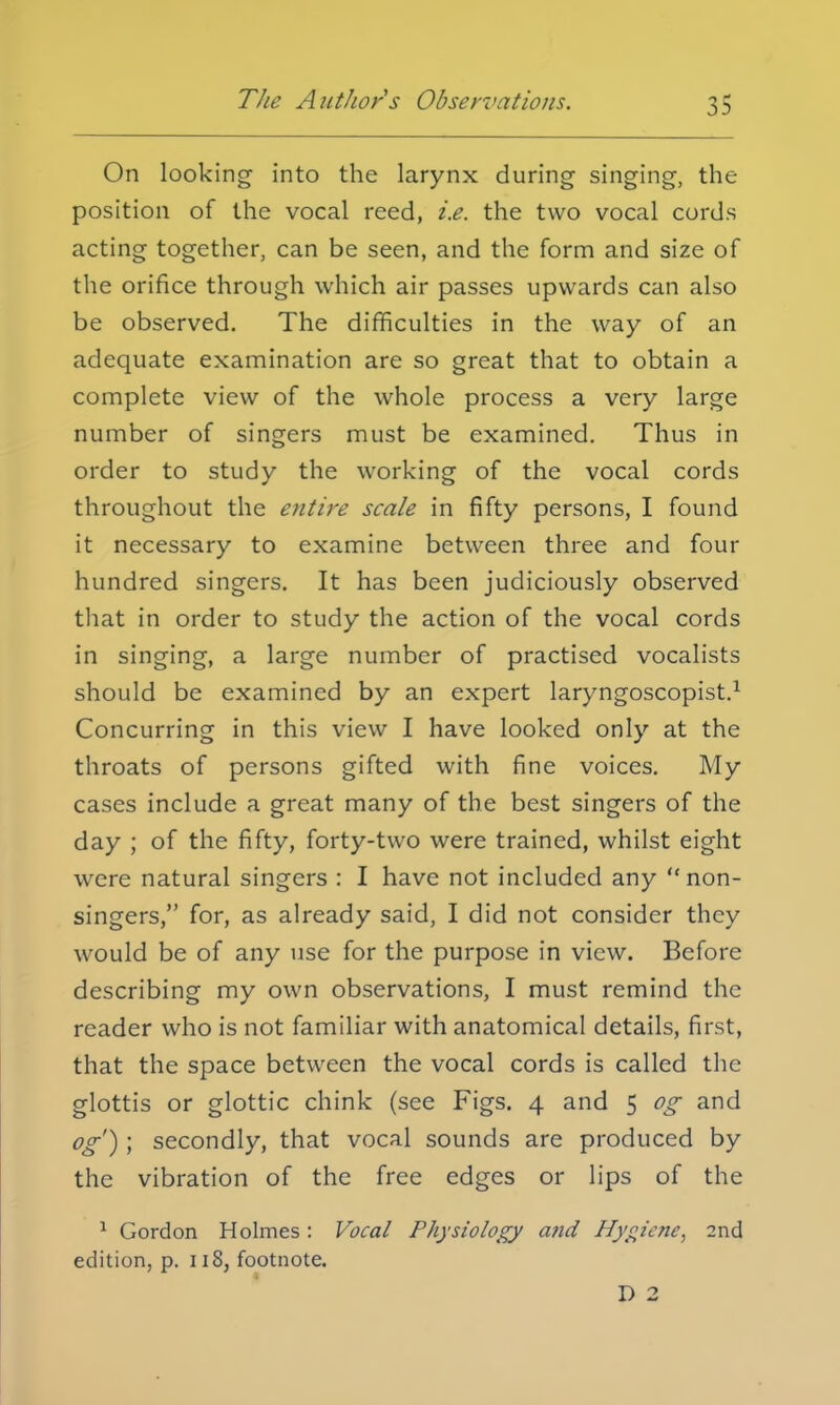 The Authors Observations. On looking into the larynx during singing, the position of the vocal reed, i.e. the two vocal cords acting together, can be seen, and the form and size of the orifice through which air passes upwards can also be observed. The difficulties in the way of an adequate examination are so great that to obtain a complete view of the whole process a very large number of singers must be examined. Thus in order to study the working of the vocal cords throughout the entire scale in fifty persons, I found it necessary to examine between three and four hundred singers. It has been judiciously observed that in order to study the action of the vocal cords in singing, a large number of practised vocalists should be examined by an expert laryngoscopist.1 Concurring in this view I have looked only at the throats of persons gifted with fine voices. My cases include a great many of the best singers of the day ; of the fifty, forty-two were trained, whilst eight were natural singers : I have not included any non- singers, for, as already said, I did not consider they would be of any use for the purpose in view. Before describing my own observations, I must remind the reader who is not familiar with anatomical details, first, that the space between the vocal cords is called the glottis or glottic chink (see Figs. 4 and 5 og and og') ; secondly, that vocal sounds are produced by the vibration of the free edges or lips of the 1 Gordon Holmes: Vocal Physiology and Hygiene, 2nd edition, p. 118, footnote. D 2