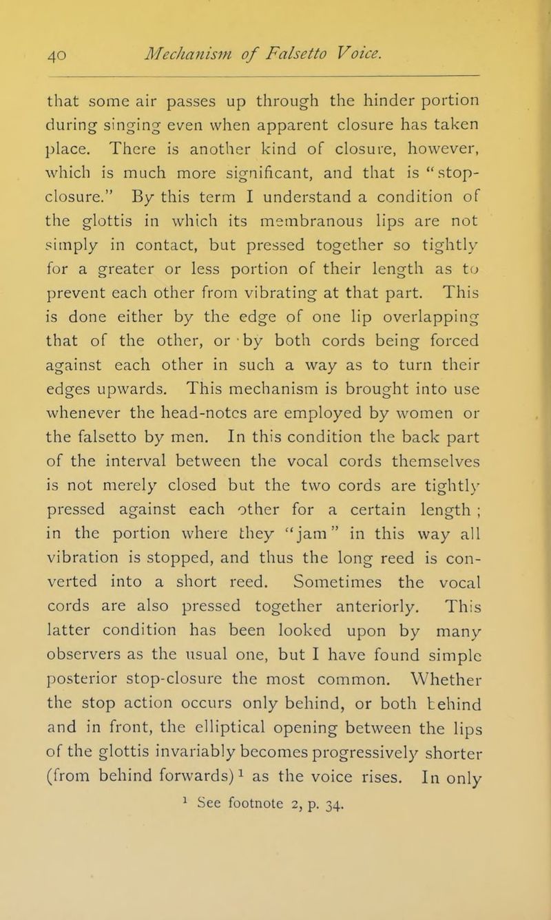that some air passes up through the hinder portion during singing even when apparent closure has taken place. There is another kind of closure, however, which is much more significant, and that is stop- closure. By this term I understand a condition of the glottis in which its membranous lips are not simply in contact, but pressed together so tightly for a greater or less portion of their length as to prevent each other from vibrating at that part. This is done either by the edge of one lip overlapping that of the other, or • by both cords being forced against each other in such a way as to turn their edges upwards. This mechanism is brought into use whenever the head-notes are employed by women or the falsetto by men. In this condition the back part of the interval between the vocal cords themselves is not merely closed but the two cords are tightly pressed against each other for a certain length ; in the portion where they jam in this way all vibration is stopped, and thus the long reed is con- verted into a short reed. Sometimes the vocal cords are also pressed together anteriorly. This latter condition has been looked upon by many observers as the usual one, but I have found simple posterior stop-closure the most common. Whether the stop action occurs only behind, or both behind and in front, the elliptical opening between the lips of the glottis invariably becomes progressively shorter (from behind forwards)1 as the voice rises. In only 1 See footnote 2, p. 34.