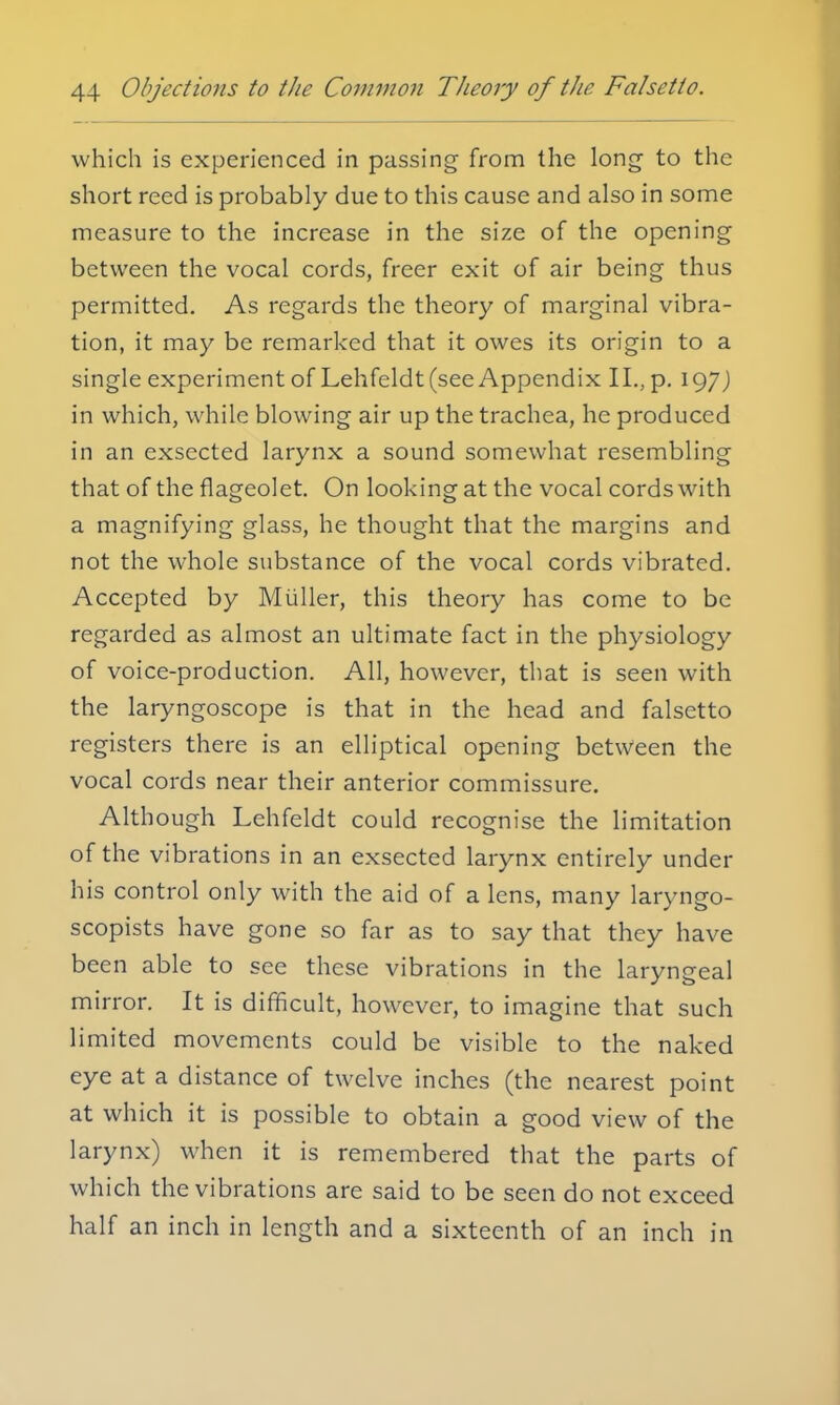 which is experienced in passing from the long- to the short reed is probably due to this cause and also in some measure to the increase in the size of the opening between the vocal cords, freer exit of air being thus permitted. As regards the theory of marginal vibra- tion, it may be remarked that it owes its origin to a single experiment of Lehfeldt (see Appendix II., p. 197J in which, while blowing air up the trachea, he produced in an exsected larynx a sound somewhat resembling that of the flageolet. On looking at the vocal cords with a magnifying glass, he thought that the margins and not the whole substance of the vocal cords vibrated. Accepted by Miiller, this theory has come to be regarded as almost an ultimate fact in the physiology of voice-production. All, however, that is seen with the laryngoscope is that in the head and falsetto registers there is an elliptical opening between the vocal cords near their anterior commissure. Although Lehfeldt could recognise the limitation of the vibrations in an exsected larynx entirely under his control only with the aid of a lens, many laryngo- scopists have gone so far as to say that they have been able to see these vibrations in the laryngeal mirror. It is difficult, however, to imagine that such limited movements could be visible to the naked eye at a distance of twelve inches (the nearest point at which it is possible to obtain a good view of the larynx) when it is remembered that the parts of which the vibrations are said to be seen do not exceed half an inch in length and a sixteenth of an inch in