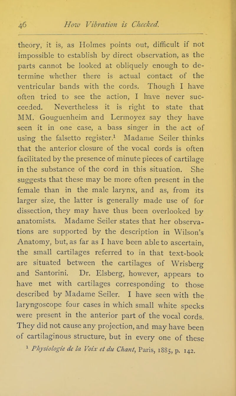 theory, it is, as Holmes points out, difficult if not impossible to establish by direct observation, as the parts cannot be looked at obliquely enough to de- termine whether there is actual contact of the ventricular bands with the cords. Though I have often tried to see the action, I have never suc- ceeded. Nevertheless it is right to state that MM. Gouguenheim and Lermoyez say they have seen it in one case, a bass singer in the act of using the falsetto register.1 Madame Seiler thinks that the anterior closure of the vocal cords is often facilitated by the presence of minute pieces of cartilage in the substance of the cord in this situation. She suggests that these may be more often present in the female than in the male larynx, and as, from its larger size, the latter is generally made use of for dissection, they may have thus been overlooked by anatomists. Madame Seiler states that her observa- tions are supported by the description in Wilson's Anatomy, but, as far as I have been able to ascertain, the small cartilages referred to in that text-book are situated between the cartilages of Wrisbero- and Santorini. Dr. Elsberg, however, appears to have met with cartilages corresponding to those described by Madame Seiler. I have seen with the laryngoscope four cases in which small white specks were present in the anterior part of the vocal cords. They did not cause any projection, and may have been of cartilaginous structure, but in every one of these 1 Physiologie de la Voix et die Chant, Paris, 1885, p. 142.