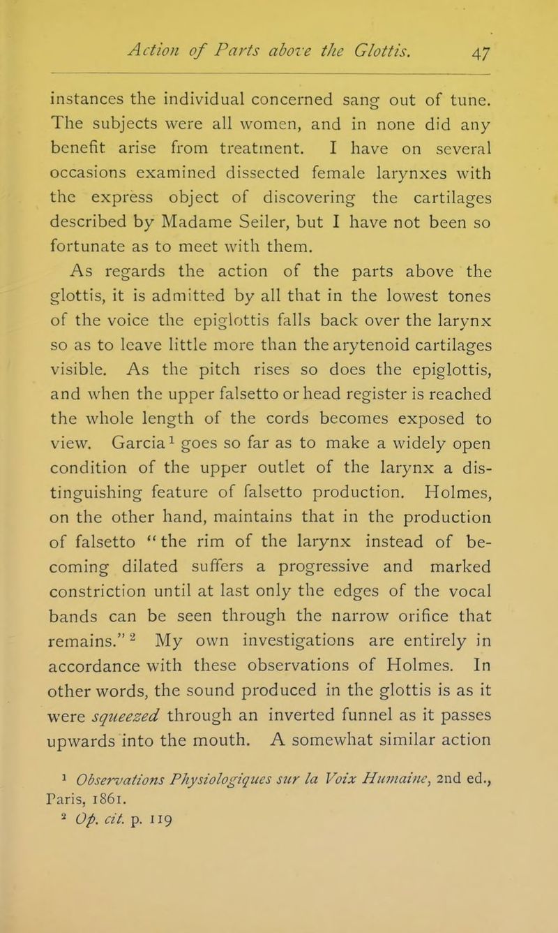 instances the individual concerned sang out of tune. The subjects were all women, and in none did any benefit arise from treatment. I have on several occasions examined dissected female larynxes with the express object of discovering the cartilages described by Madame Seiler, but I have not been so fortunate as to meet with them. As regards the action of the parts above the glottis, it is admitted by all that in the lowest tones of the voice the epiglottis falls back over the larynx so as to leave little more than the arytenoid cartilages visible. As the pitch rises so does the epiglottis, and when the upper falsetto or head register is reached the whole length of the cords becomes exposed to view. Garcia1 goes so far as to make a widely open condition of the upper outlet of the larynx a dis- tinguishing feature of falsetto production. Holmes, on the other hand, maintains that in the production of falsetto  the rim of the larynx instead of be- coming dilated suffers a progressive and marked constriction until at last only the edges of the vocal bands can be seen through the narrow orifice that remains.2 My own investigations are entirely in accordance with these observations of Holmes. In other words, the sound produced in the glottis is as it were squeezed through an inverted funnel as it passes upwards into the mouth. A somewhat similar action 1 Observations Physiologiqucs sur la Voix Humainc, 2nd ed., Paris, 1861. 2 Op. cit. p. 119