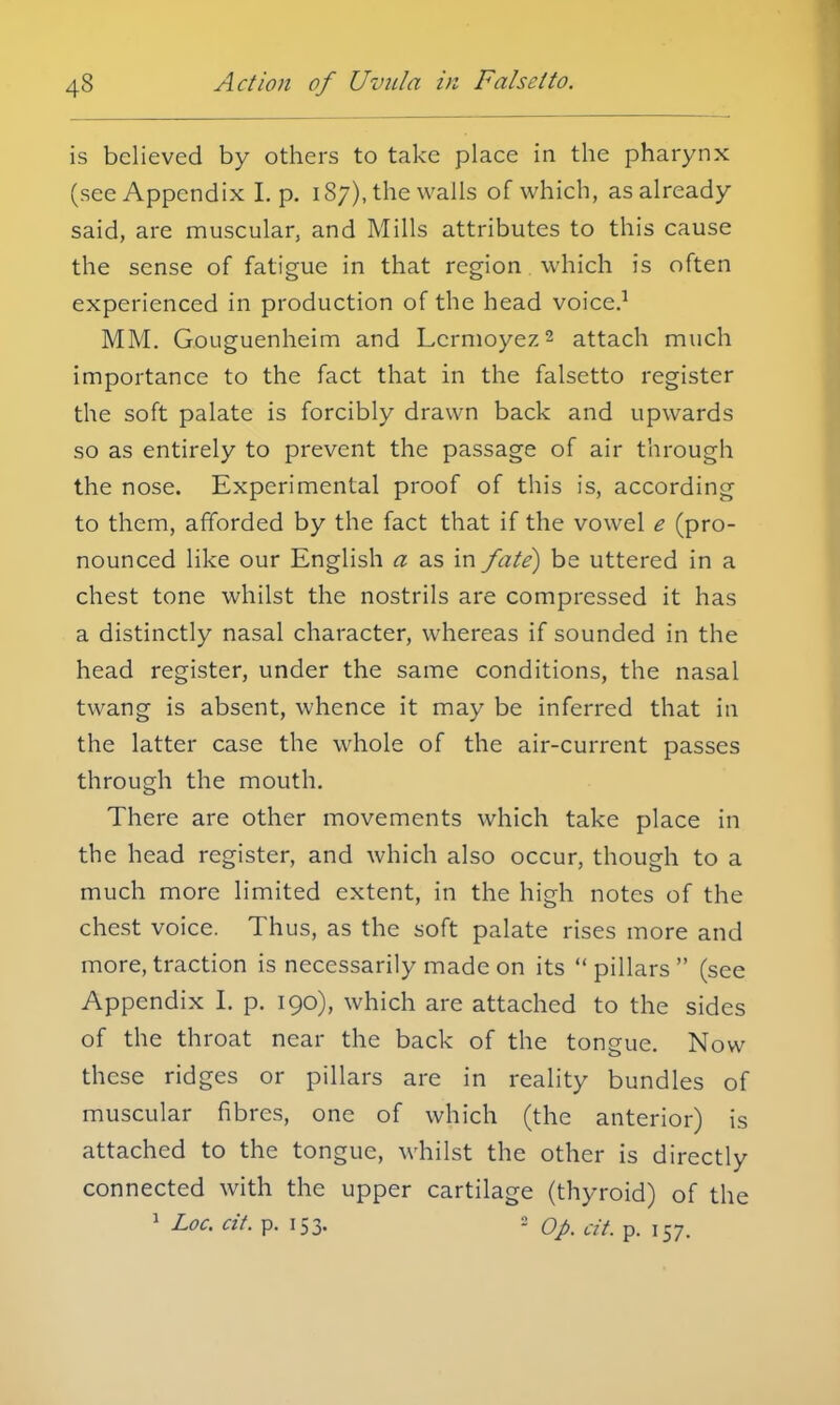 is believed by others to take place in the pharynx (see Appendix I. p. 187), the walls of which, as already said, are muscular, and Mills attributes to this cause the sense of fatigue in that region which is often experienced in production of the head voice.1 MM. Gouguenheim and Lcrmoyez2 attach much importance to the fact that in the falsetto register the soft palate is forcibly drawn back and upwards so as entirely to prevent the passage of air through the nose. Experimental proof of this is, according to them, afforded by the fact that if the vowel e (pro- nounced like our English a as in fate) be uttered in a chest tone whilst the nostrils are compressed it has a distinctly nasal character, whereas if sounded in the head register, under the same conditions, the nasal twang is absent, whence it may be inferred that in the latter case the whole of the air-current passes through the mouth. There are other movements which take place in the head register, and which also occur, though to a much more limited extent, in the high notes of the chest voice. Thus, as the soft palate rises more and more, traction is necessarily made on its pillars (see Appendix I. p. 190), which are attached to the sides of the throat near the back of the tongue. Now these ridges or pillars are in reality bundles of muscular fibres, one of which (the anterior) is attached to the tongue, whilst the other is directly connected with the upper cartilage (thyroid) of the 1 Loc. cit. p. 153. 2 op. at. p. 157.