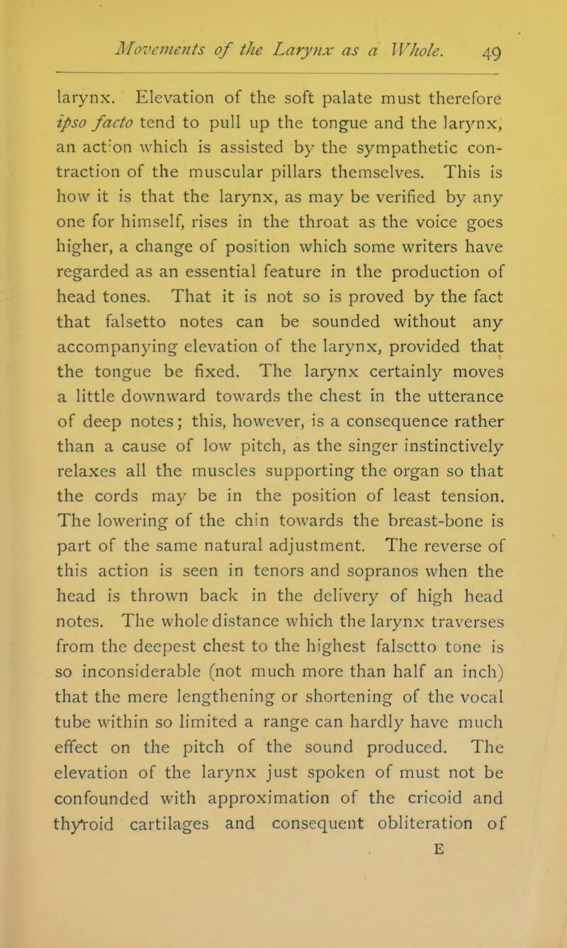 larynx. Elevation of the soft palate must therefore ipso facto tend to pull up the tongue and the larynx, an action which is assisted by the sympathetic con- traction of the muscular pillars themselves. This is how it is that the larynx, as may be verified by any one for himself, rises in the throat as the voice goes higher, a change of position which some writers have regarded as an essential feature in the production of head tones. That it is not so is proved by the fact that falsetto notes can be sounded without any accompanying elevation of the larynx, provided that the tongue be fixed. The larynx certainly moves a little downward towards the chest in the utterance of deep notes; this, however, is a consequence rather than a cause of low pitch, as the singer instinctively relaxes all the muscles supporting the organ so that the cords may be in the position of least tension. The lowering of the chin towards the breast-bone is part of the same natural adjustment. The reverse of this action is seen in tenors and sopranos when the head is thrown back in the delivery of high head notes. The whole distance which the larynx traverses from the deepest chest to the highest falsetto tone is so inconsiderable (not much more than half an inch) that the mere lengthening or shortening of the vocal tube within so limited a range can hardly have much effect on the pitch of the sound produced. The elevation of the larynx just spoken of must not be confounded with approximation of the cricoid and thyYoid cartilages and consequent obliteration of E