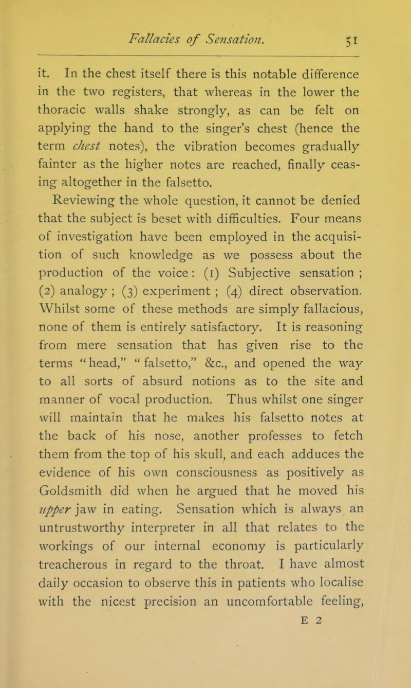 it. In the chest itself there is this notable difference in the two registers, that whereas in the lower the thoracic walls shake strongly, as can be felt on applying the hand to the singer's chest (hence the term chest notes), the vibration becomes gradually fainter as the higher notes are reached, finally ceas- ing altogether in the falsetto. Reviewing the whole question, it cannot be denied that the subject is beset with difficulties. Four means of investigation have been employed in the acquisi- tion of such knowledge as we possess about the production of the voice: (1) Subjective sensation; (2) analogy ; (3) experiment ; (4) direct observation. Whilst some of these methods are simply fallacious, none of them is entirely satisfactory. It is reasoning from mere sensation that has given rise to the terms head, falsetto, &c, and opened the way to all sorts of absurd notions as to the site and manner of vocal production. Thus whilst one singer will maintain that he makes his falsetto notes at the back of his nose, another professes to fetch them from the top of his skull, and each adduces the evidence of his own consciousness as positively as Goldsmith did when he argued that he moved his upper jaw in eating. Sensation which is always an untrustworthy interpreter in all that relates to the workings of our internal economy is particularly treacherous in regard to the throat. I have almost daily occasion to observe this in patients who localise with the nicest precision an uncomfortable feeling, E 2