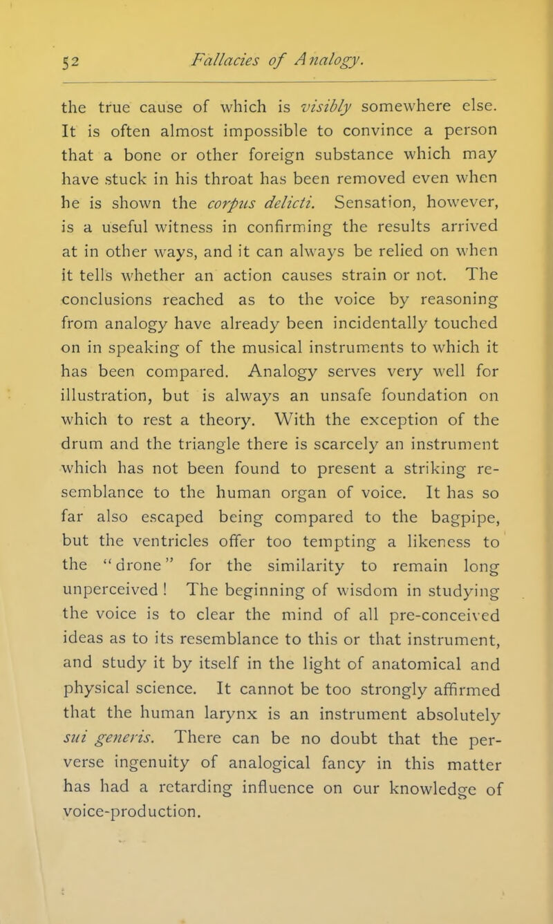 the true cause of which is visibly somewhere else. It is often almost impossible to convince a person that a bone or other foreign substance which may have stuck in his throat has been removed even when he is shown the corpus delicti. Sensation, however, is a useful witness in confirming the results arrived at in other ways, and it can always be relied on when it tells whether an action causes strain or not. The conclusions reached as to the voice by reasoning from analogy have already been incidentally touched on in speaking of the musical instruments to which it has been compared. Analogy serves very well for illustration, but is always an unsafe foundation on which to rest a theory. With the exception of the drum and the triangle there is scarcely an instrument which has not been found to present a striking re- semblance to the human organ of voice. It has so far also escaped being compared to the bagpipe, but the ventricles offer too tempting a likeness to the drone for the similarity to remain long unperceived ! The beginning of wisdom in studying the voice is to clear the mind of all pre-conceivcd ideas as to its resemblance to this or that instrument, and study it by itself in the light of anatomical and physical science. It cannot be too strongly affirmed that the human larynx is an instrument absolutely sui generis. There can be no doubt that the per- verse ingenuity of analogical fancy in this matter has had a retarding influence on our knowledge of voice-production.