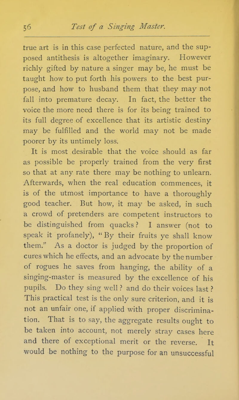 true art is in this case perfected nature, and the sup- posed antithesis is altogether imaginary. However richly gifted by nature a singer may be, he must be taught how to put forth his powers to the best pur- pose, and how to husband them that they may not fall into premature decay. In fact, the better the voice the more need there is for its being trained to its full degree of excellence that its artistic destiny may be fulfilled and the world may not be made poorer by its untimely loss. It is most desirable that the voice should as far as possible be properly trained from the very first so that at any rate there may be nothing to unlearn. Afterwards, when the real education commences, it is of the utmost importance to have a thoroughly good teacher. But how, it may be asked, in such a crowd of pretenders are competent instructors to be distinguished from quacks ? I answer (not to speak it profanely), By their fruits ye shall know them. As a doctor is judged by the proportion of cures which he effects, and an advocate by the number of rogues he saves from hanging, the ability of a singing-master is measured by the excellence of his pupils. Do they sing well ? and do their voices last ? This practical test is the only sure criterion, and it is not an unfair one, if applied with proper discrimina- tion. That is to say, the aggregate results ought to be taken into account, not merely stray cases here and there of exceptional merit or the reverse. It would be nothing to the purpose for an unsuccessful