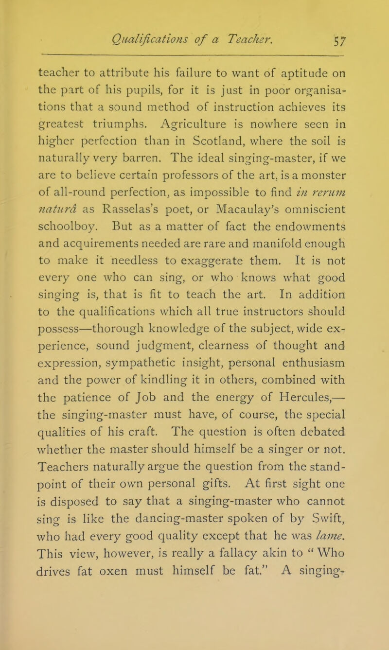 teacher to attribute his failure to want of aptitude on the part of his pupils, for it is just in poor organisa- tions that a sound method of instruction achieves its greatest triumphs. Agriculture is nowhere seen in higher perfection than in Scotland, where the soil is naturally very barren. The ideal singing-master, if we are to believe certain professors of the art, is a monster of all-round perfection, as impossible to find in rerum naturd as Rasselas's poet, or Macaulay's omniscient schoolboy. But as a matter of fact the endowments and acquirements needed are rare and manifold enough to make it needless to exaggerate them. It is not every one who can sing, or who knows what good singing is, that is fit to teach the art. In addition to the qualifications which all true instructors should possess—thorough knowledge of the subject, wide ex- perience, sound judgment, clearness of thought and expression, sympathetic insight, personal enthusiasm and the power of kindling it in others, combined with the patience of Job and the energy of Hercules,— the singing-master must have, of course, the special qualities of his craft. The question is often debated whether the master should himself be a singer or not. Teachers naturally argue the question from the stand- point of their own personal gifts. At first sight one is disposed to say that a singing-master who cannot sing is like the dancing-master spoken of by Swift, who had every good quality except that he was lame. This view, however, is really a fallacy akin to  Who drives fat oxen must himself be fat. A singing-