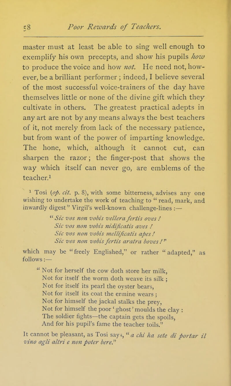 Poor Rewards of Teachers. master must at least be able to sing well enough to exemplify his own precepts, and show his pupils how to produce the voice and how not. He need not, how- ever, be a brilliant performer ; indeed, I believe several of the most successful voice-trainers of the day have themselves little or none of the divine gift which they cultivate in others. The greatest practical adepts in any art are not by any means always the best teachers of it, not merely from lack of the necessary patience, but from want of the power of imparting knowledge. The hone, which, although it cannot cut, can sharpen the razor; the finger-post that shows the way which itself can never go, are emblems of the teacher.1 1 Tosi {op. cit. p. 8), with some bitterness, advises any one wishing to undertake the work of teaching to read, mark, and inwardly digest Virgil's well-known challenge-lines :— Sic vos non vobis vellera fertis oves / Sic vos non vobis nidificatis aves ! Sic vos non vobis mellificatis apes ! Sic vos non vobis fertis aratra boves / which may be freely Englished, or rather adapted, as follows:— Not for herself the cow doth store her milk, Not for itself the worm doth weave its silk ; Not for itself its pearl the oyster bears, Not for itself its coat the ermine wears ; Not for himself the jackal stalks the prey, Not for himself the poor 'ghost'moulds the clay : The soldier fights—the captain gets the spoils, And for his pupil's fame the teacher toils. It cannot be pleasant, as Tosi says, a c/ii ha sete di porta?- il vino agli altri e non poter here.