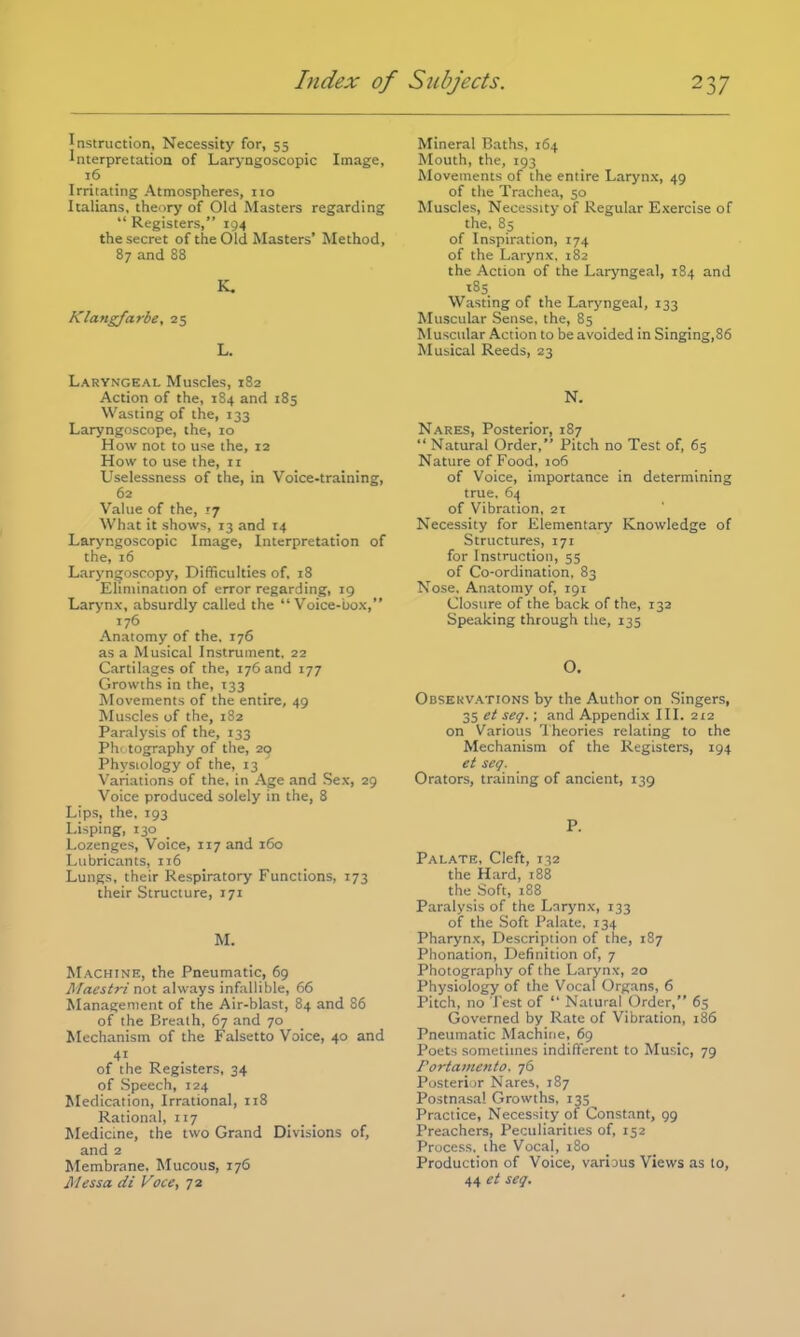 Instruction, Necessity for, 55 Interpretatioa of Laryngoscopic Image, 16 Irritating Atmospheres, no Italians, theory of Old Masters regarding Registers, 194 the secret of the Old Masters' Method, 87 and 88 K. Klangfarbe, 25 L. Laryngeal Muscles, 182 Action of the, 184 and 185 Wasting of the, 133 Laryngoscope, the, 10 How not to use the, 12 How to use the, 11 Uselessness of the, in Voice-training, 62 Value of the, if What it shows, 13 and 14 Laryngoscopic Image, Interpretation of the, 16 Laryngoscopy, Difficulties of, 18 Elimination of error regarding, 19 Larynx, absurdly called the Voice-box, 176 Anatomy of the. 176 as a Musical Instrument, 22 Cartilages of the, 176 and 177 Growths in the, 133 Movements of the entire, 49 Muscles of the, 182 Paralysis of the, 133 Ph< tography of the, 20 Physiology of the, 13 Variations of the, in Age and Sex, 29 Voice produced solely in the, 8 Lips, the, 193 Lisping, 130 Lozenges, Voice, 117 and 160 Lubricants, 116 Lungs, their Respiratory Functions, 173 their Structure, 171 M. Machine, the Pneumatic, 69 Maestri not always infallible, 66 Management of the Air-blast, 84 and 86 of the Breath, 67 and 70 Mechanism of the Falsetto Voice, 40 and of the Registers, 34 of Speech, 124 Medication, Irrational, 118 Rational, 117 Medicine, the two Grand Divisions of, and 2 Membrane, Mucous, 176 HI ess a di Voce, 72 Mineral Baths, 164 Mouth, the, 193 Movements of the entire Larynx, 49 of the Trachea, 50 Muscles, Necessity of Regular Exercise of the, 85 of Inspiration, 174 of the Larynx. 182 the Action of the Laryngeal, 1S4 and 185 Wasting of the Laryngeal, 133 Muscular Sense, the, 85 Muscular Action to be avoided in Singing,86 Musical Reeds, 23 N. Nares, Posterior, 187 Natural Order, Pitch no Test of, 65 Nature of Food, 106 of Voice, importance in determining true. 64 of Vibration, 21 Necessity for Elementary Knowledge of Structures, 171 for Instruction, 55 of Co-ordination, 83 Nose. Anatomy of, 191 Closure of the back of the, 132 Speaking through the, 135 o. Observations by the Author on Singers, 35 et seq. ; and Appendix III. 212 on Various Theories relating to the Mechanism of the Registers, 194 et seq. Orators, training of ancient, 139 P. Palate, Cleft, 132 the Hard, 188 the Soft, 188 Paralysis of the Larynx, 133 of the Soft Palate. 134 Pharynx, Description of the, 187 Phonation, Definition of, 7 Photography of the Larynx, 20 Physiology of the Vocal Organs, 6 Pitch, no Test of Natural Order, 65 Governed by Rate of Vibration, 186 Pneumatic Machine, 69 Poets sometimes indifferent to Music, 79 Portamento. 76 Posterior Nares, 187 Postnasal Growths, 135 Practice, Necessity of Constant, 99 Preachers, Peculiarities of, 152 Process, the Vocal, 180 Production of Voice, various Views as to, 44 et seq.